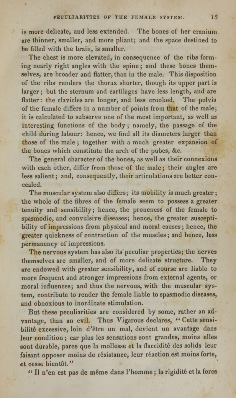 is more delicate, and less extended. The bones of her cranium are thinner, smaller, and more pliant; and the space destined to be filled with the brain, is smaller. The chest is more elevated, in consequence of the ribs form- ing nearly right angles with the spine; and these bones them- selves, are broader and natter, than in the male. This disposition of the ribs renders the thorax shorter, though its upper part is larger; but the sternum and cartilages have less length, and are flatter: the clavicles are longer, and less crooked. The pelvis of the female differs in a number of points from that of the male; it is calculated to subserve one of the most important, as well as interesting functions of the body ; namely, the passage of the child during labour: hence, we find all its diameters larger than those of the male ; together with a much greater expansion of the bones which constitute the arch of the pubes, &c. The general character of the bones, as well as their connexions with each other, differ from those of the male; their angles are less salient; and, consequently, their articulations are better con- cealed. The muscular system also differs; its mobility is much greater; the whole of the fibres of the female seem to possess a greater tenuity and sensibility; hence, the proneness of the female to spasmodic, and convulsive diseases; hence, the greater suscepti- bility of impressions from physical and moral causes; hence, the greater quickness of contraction of the muscles; and hence, less permanency of impressions. The nervous system has also its peculiar properties; the nerves themselves are smaller, and of more delicate structure. They are endowed with greater sensibility, and of course are liable to more frequent and stronger impressions from external agents, or moral influences; and thus the nervous, with the muscular sys- tem, contribute to render the female liable to spasmodic diseases, and obnoxious to inordinate stimulation. But these peculiarities are considered by some, rather an ad- vantage, than an evil. Thus Vigarous declares,  Cette sensi- bility excessive, loin d'etre un mal, devient un avantage dans leur condition; car plus les sensations sont grandes, moins elles sont durable, parce que la mollesse et la fiaccidite des solids leur faisant opposer moins de resistance, leur reaction est moins forte, et cesse bient&t. 11II n'en est pas de meme dans l'homme; la rigidit6 etla force
