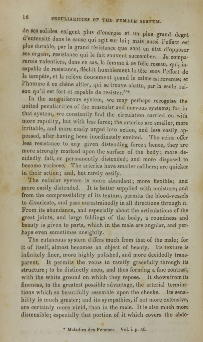 de tes iohdes exigent plus d'energie et un plus grand degre d entens.te dans le cause qui agit sur lui; mais aussi l'effect est plus durable, par la grand resistance que sont en etat d'opposer ses organs, resistance qui lc fait souvent succomber. Je compa- rerois volentiers, dans ce cas, la femme a ce frgle roseau, qui, in- capable de resistance, flechit humblement la tete sous l'effort de la tempete,et la rcleve doucement quand le calme est revenue; et Thomme a ce chene altier, qui se trouve abattu, par la seule rat- ion qu'il est fort et capable de resister.* In the sanguiferous system, we may perhaps recognise the united peculiarities of the muscular and nervous systems; for in that system, we constantly find the circulation carried on with more rapidity, but with less force; the arteries are smaller, more irritable, and more easily urged into action, and less easily ap- peased, after having been inordinately excited. The veins offer less resistance to any given distending force; hence, they are more strongly marked upon the surface of the body; more de- cidedly full, or permanently distended; and more disposed to become varicose. The arteries have smaller calibers; are quicker in their action; and, but rarely ossify. The cellular system is more abundant; more flexible; and more easily distended. It is belter supplied with moisture; and from the compressibility of its texture, permits the blood-vessels to divaricate, and pass unrestrainedly in all directions through it. From its abundance, and especially about the articulations of the great joints, and large foldings of the body, a roundness and beauty is given to parts, which in the male are angular, and per- haps even sometimes unsightly. The cutaneous system differs much from that of the male; for it of itself, almost becomes an object of beauty. Its texture is infinitely liner, more highly polished, and more decidedly trans- parent. It permits the veins to ramify gracefully through its structure; to be distinctly seen, and thus forming a fine contrast, with the white ground on which they repose. It shows from its fineness, to the greatest possible advantage, the arterial termina- tions which so beautifully assemble upon the cheeks. Its sensi- bility is much greater; ami its sympathies, if not more extensive, are certainly more vivid, than in the male. It is also much more distensible; especially that portion of it which covers the abdo- • Maladies df% Femmes. Vol. i. p. 40.