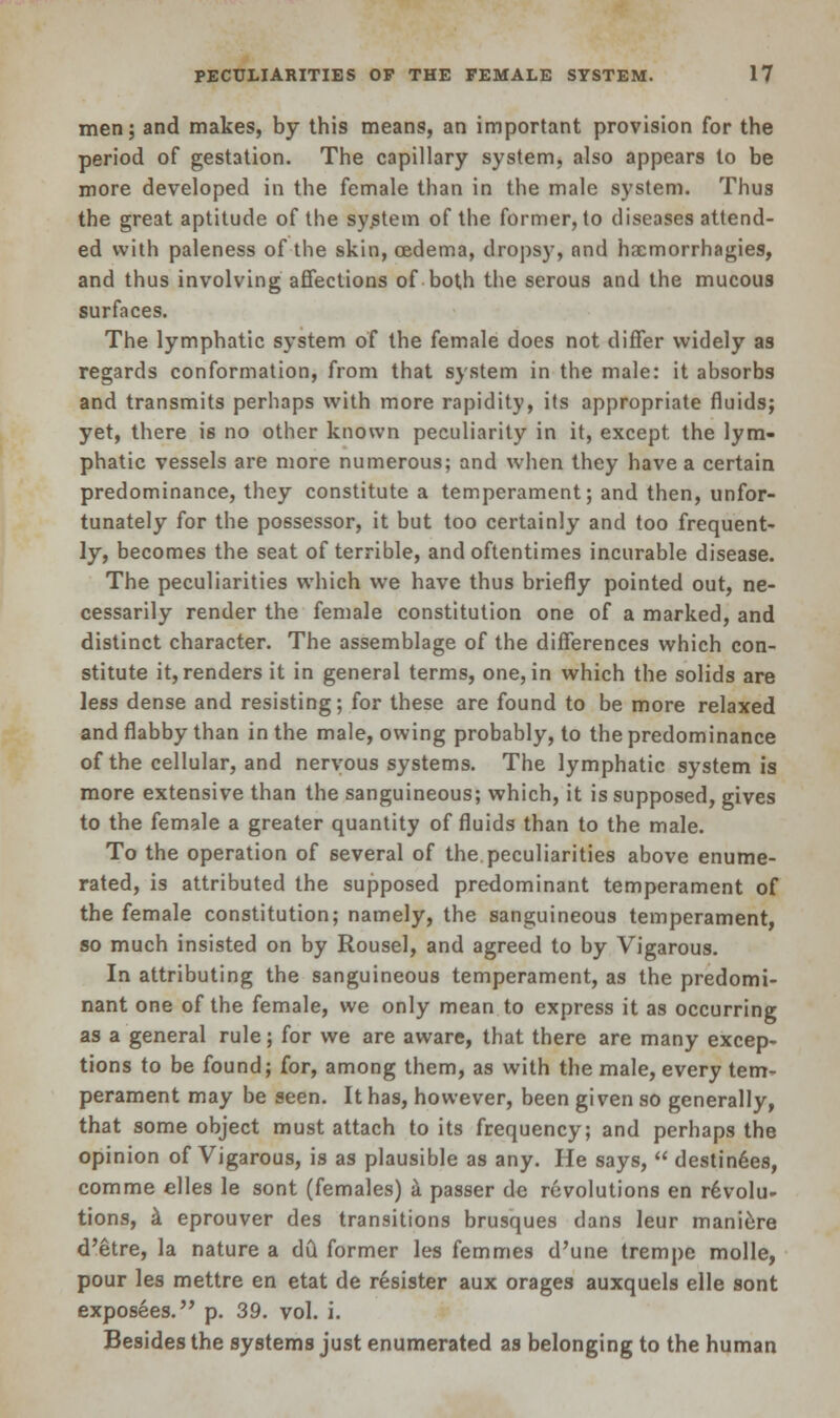 men; and makes, by this means, an important provision for the period of gestation. The capillary system, also appears to be more developed in the female than in the male system. Thus the great aptitude of the system of the former, to diseases attend- ed with paleness of the skin, oedema, dropsy, and hacmorrhagies, and thus involving affections of both the serous and the mucous surfaces. The lymphatic system of the female does not differ widely as regards conformation, from that system in the male: it absorbs and transmits perhaps with more rapidity, its appropriate fluids; yet, there is no other known peculiarity in it, except, the lym- phatic vessels are more numerous; and when they have a certain predominance, they constitute a temperament; and then, unfor- tunately for the possessor, it but too certainly and too frequent- ly, becomes the seat of terrible, and oftentimes incurable disease. The peculiarities which we have thus briefly pointed out, ne- cessarily render the female constitution one of a marked, and distinct character. The assemblage of the differences which con- stitute it, renders it in general terms, one, in which the solids are less dense and resisting; for these are found to be more relaxed and flabby than in the male, owing probably, to the predominance of the cellular, and nervous systems. The lymphatic system is more extensive than the sanguineous; which, it is supposed, gives to the female a greater quantity of fluids than to the male. To the operation of several of the peculiarities above enume- rated, is attributed the supposed predominant temperament of the female constitution; namely, the sanguineous temperament, so much insisted on by Rousel, and agreed to by Vigarous. In attributing the sanguineous temperament, as the predomi- nant one of the female, we only mean to express it as occurring as a general rule; for we are aware, that there are many excep- tions to be found; for, among them, as with the male, every tem- perament may be seen. It has, however, been given so generally, that some object must attach to its frequency; and perhaps the opinion of Vigarous, is as plausible as any. He says,  destinies, comme elles le sont (females) a passer de revolutions en revolu- tions, a eprouver des transitions brusques dans leur maniere d'etre, la nature a dCt former les femmes d'une trempe molle, pour les mettre en etat de resister aux orages auxquels elle sont exposees. p. 39. vol. i. Besides the systems just enumerated as belonging to the human
