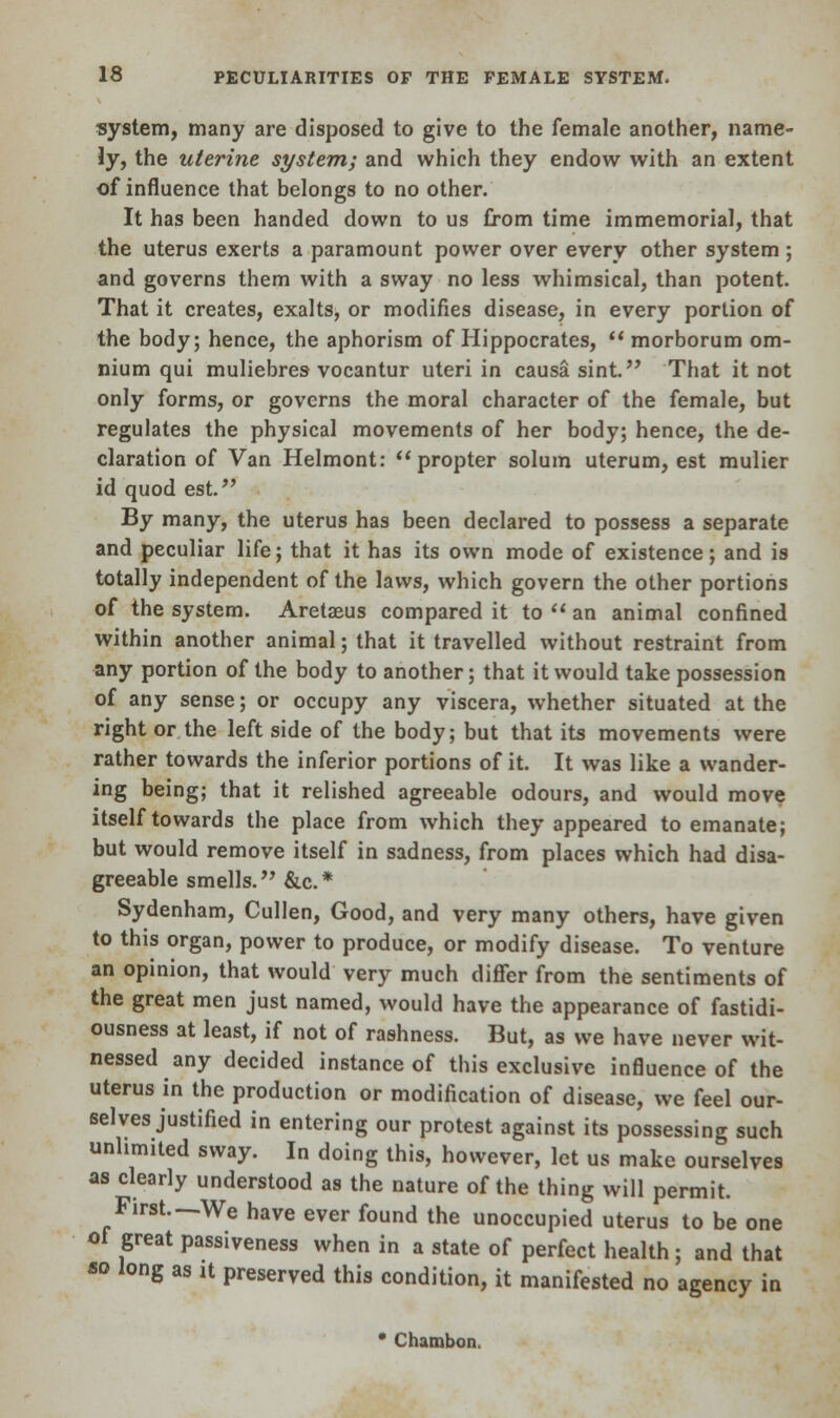 system, many are disposed to give to the female another, name- ly, the uterine system; and which they endow with an extent of influence that belongs to no other. It has been handed down to us from time immemorial, that the uterus exerts a paramount power over every other system ; and governs them with a sway no less whimsical, than potent. That it creates, exalts, or modifies disease, in every portion of the body; hence, the aphorism of Hippocrates,  morborum om- nium qui muliebres vocantur uteri in causa sint.M That it not only forms, or governs the moral character of the female, but regulates the physical movements of her body; hence, the de- claration of Van Helmont: propter solum uterum, est mulier id quod est. By many, the uterus has been declared to possess a separate and peculiar life; that it has its own mode of existence; and is totally independent of the laws, which govern the other portions of the system. Aretaeus compared it to  an animal confined within another animal; that it travelled without restraint from any portion of the body to another; that it would take possession of any sense; or occupy any viscera, whether situated at the right or the left side of the body; but that its movements were rather towards the inferior portions of it. It was like a wander- ing being; that it relished agreeable odours, and would move itself towards the place from which they appeared to emanate; but would remove itself in sadness, from places which had disa- greeable smells. &c* Sydenham, Cullen, Good, and very many others, have given to this organ, power to produce, or modify disease. To venture an opinion, that would very much differ from the sentiments of the great men just named, would have the appearance of fastidi- ousness at least, if not of rashness. But, as we have never wit- nessed any decided instance of this exclusive influence of the uterus in the production or modification of disease, we feel our- selves justified in entering our protest against its possessing such unlimited sway. In doing this, however, let us make ourselves as clearly understood as the nature of the thing will permit. First—We have ever found the unoccupied uterus to be one of great passiveness when in a state of perfect health; and that bo long as it preserved this condition, it manifested no agency in • Chambon.