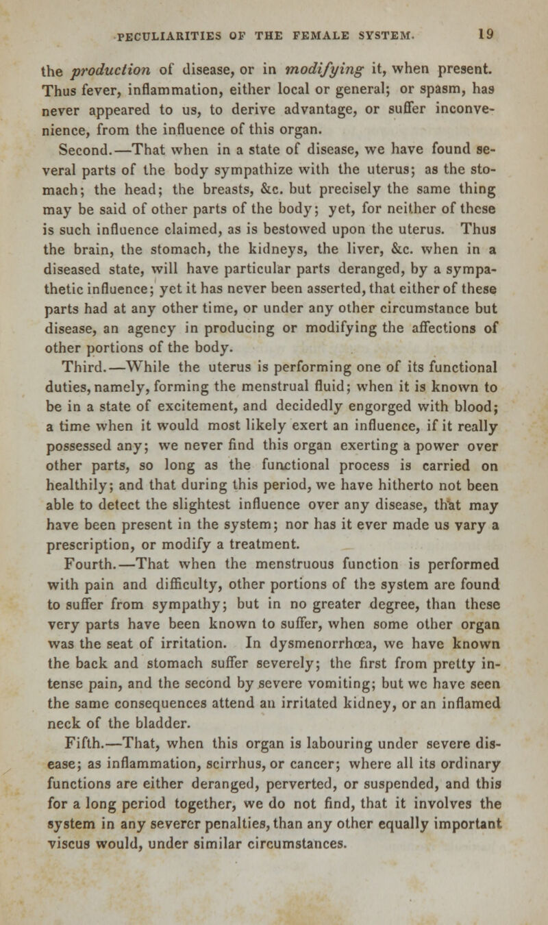 the production of disease, or in modifying it, when present. Thus fever, inflammation, either local or general; or spasm, has never appeared to us, to derive advantage, or suffer inconve- nience, from the influence of this organ. Second.—That when in a state of disease, we have found se- veral parts of the body sympathize with the uterus; as the sto- mach; the head; the breasts, &c. but precisely the same thing may be said of other parts of the body; yet, for neither of these is such influence claimed, as is bestowed upon the uterus. Thus the brain, the stomach, the kidneys, the liver, &c. when in a diseased state, will have particular parts deranged, by a sympa- thetic influence; yet it has never been asserted, that either of these parts had at any other time, or under any other circumstance but disease, an agency in producing or modifying the affections of other portions of the body. Third.—While the uterus is performing one of its functional duties, namely, forming the menstrual fluid; when it is known to be in a state of excitement, and decidedly engorged with blood; a time when it would most likely exert an influence, if it really possessed any; we never find this organ exerting a power over other parts, so long as the functional process is carried on healthily; and that during this period, we have hitherto not been able to detect the slightest influence over any disease, that may have been present in the system; nor has it ever made us vary a prescription, or modify a treatment. Fourth.—That when the menstruous function is performed with pain and difficulty, other portions of the system are found to suffer from sympathy; but in no greater degree, than these very parts have been known to suffer, when some other organ was the seat of irritation. In dysmenorrhoea, we have known the back and stomach suffer severely; the first from pretty in- tense pain, and the second by severe vomiting; but wc have seen the same consequences attend an irritated kidney, or an inflamed neck of the bladder. Fifth.—That, when this organ is labouring under severe dis- ease; as inflammation, scirrhus, or cancer; where all its ordinary functions are either deranged, perverted, or suspended, and this for a long period together, we do not find, that it involves the system in any severer penalties, than any other equally important viscus would, under similar circumstances.