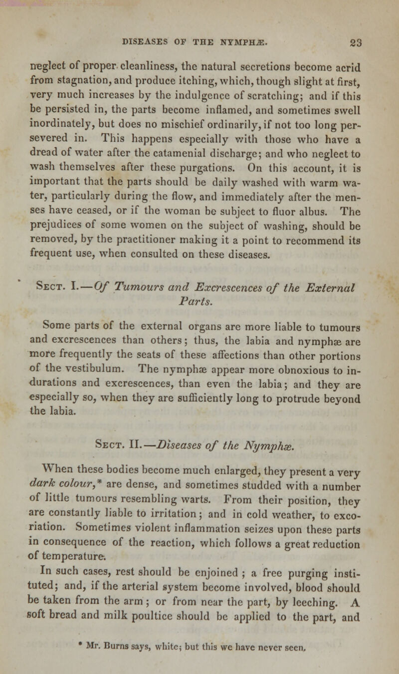 neglect of proper cleanliness, the natural secretions become acrid from stagnation, and produce itching, which, though slight at first, very much increases by the indulgence of scratching; and if this be persisted in, the parts become inflamed, and sometimes swell inordinately, but does no mischief ordinarily, if not too long per- severed in. This happens especially with those who have a dread of water after the catamenial discharge; and who neglect to wash themselves after these purgations. On this account, it is important that the parts should be daily washed with warm wa- ter, particularly during the flow, and immediately after the men- ses have ceased, or if the woman be subject to fluor albus. The prejudices of some women on the subject of washing, should be removed, by the practitioner making it a point to recommend its frequent use, when consulted on these diseases. Sect. I.—Of Tumours and Excrescences of the External Parts. Some parts of the external organs are more liable to tumours and excrescences than others; thus, the labia and nymphse are more frequently the seats of these affections than other portions of the vestibulum. The nymphse appear more obnoxious to in- durations and excrescences, than even the labia; and they are especially so, when they are sufficiently long to protrude beyond the labia. Sect. II.—Diseases of the Nymphse. When these bodies become much enlarged, they present a very dark colour,* are dense, and sometimes studded with a number of little tumours resembling warts. From their position, they are constantly liable to irritation; and in cold weather, to exco- riation. Sometimes violent inflammation seizes upon these parts in consequence of the reaction, which follows a great reduction of temperature. In such cases, rest should be enjoined ; a free purging insti- tuted; and, if the arterial system become involved, blood should be taken from the arm ; or from near the part, by leeching. A soft bread and milk poultice should be applied to the part, and • Mr. Burns says, white; but this we have never seen.