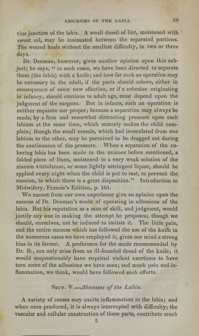 rior junction of the labia. A small dossil of lint, moistened with sweet oil, may be insinuated between the separated portions. The wound heals without the smallest difficulty, in two or three days. Dr. Denman, however, gives another opinion upon this sub- ject; he says,  in such cases, we have been directed to separate them (the labia) with a knife; and how far such an operation may be necessary in the adult, if the parts should cohere, either in consequence of some new affection, or if a cohesion originating in infancy, should continue to adult age, must depend upon the judgment of the surgeon. But in infants, such an operation is neither requisite nor proper; because a separation may always be made, by a firm and somewhat distracting pressure upon each labium at the same time, which scarcely makes the child com- plain; though the small vessels, which had inosculated from one labium to the other, may be perceived to be dragged out during the continuance of the pressure. When a separation of the co- hering labia has been made in the manner before mentioned, a folded piece of-linen, moistened in a very weak solution of the zineum vitriolatum, or some lightly astringent liquor, should be applied every night when the child is put to rest, to prevent the reunion, to which there is a great disposition. Introduction to Midwifery, Francis's Edition, p. 101. We cannot from our own experience give an opinion upon the success of Dr. Denman's mode of operating in adhesions of the labia. But his reputation as a man of skill, and judgment, would justify any one in making the attempt he proposes; though we should, ourselves, not be induced to imitate it. The little pain, and the entire success which has followed the use of the knife in the numerous cases we have employed it, gives our mind a strong bias in its favour. A preference for the mode recommended by Dr. D., can only arise from an ill-founded dread of the knife; it would unquestionably have required violent exertions to have torn some of the adhesions we have seen; and much pain and in- flammation, we think, would have followed such efforts. Sect. V.—Abscesses of the Labia. A variety of causes may excite inflammation in the labia; and when once produced, it is always interrupted with difficulty; the vascular and cellular construction of these parts, contribute much 5