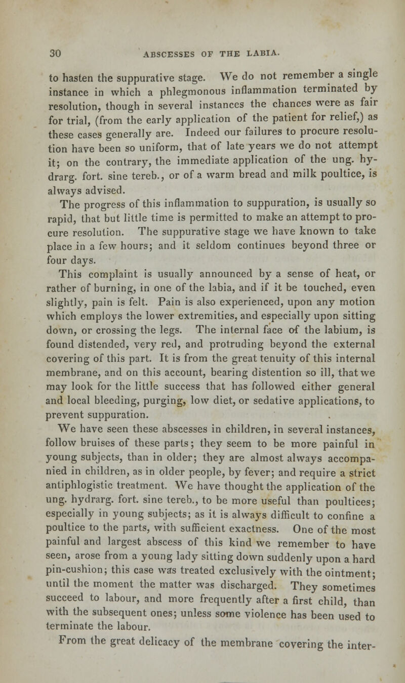 to hasten the suppurative stage. We do not remember a single instance in which a phlegmonous inflammation terminated by resolution, though in several instances the chances were as fair for trial, (from the early application of the patient for relief,) as these cases generally are. Indeed our failures to procure resolu- tion have been so uniform, that of late years we do not attempt it; on the contrary, the immediate application of the ung. hy- drarg. fort, sine tereb., or of a warm bread and milk poultice, is always advised. The progress of this inflammation to suppuration, is usually so rapid, that but little time is permitted to make an attempt to pro- cure resolution. The suppurative stage we have known to take place in a few hours; and it seldom continues beyond three or four days. This complaint is usually announced by a sense of heat, or rather of burning, in one of the labia, and if it be touched, even slightly, pain is felt. Pain is also experienced, upon any motion which employs the lower extremities, and especially upon sitting down, or crossing the legs. The internal face of the labium, is found distended, very red, and protruding beyond the external covering of this part. It is from the great tenuity of this internal membrane, and on this account, bearing distention so ill, that we may look for the little success that has followed either general and local bleeding, purging, low diet, or sedative applications, to prevent suppuration. We have seen these abscesses in children, in several instances, follow bruises of these parts; they seem to be more painful in young subjects, than in older; they are almost always accompa- nied in children, as in older people, by fever; and require a strict antiphlogistic treatment. We have thought the application of the ung. hydrarg. fort, sine tereb., to be more useful than poultices; especially in young subjects; as it is always difficult to confine a poultice to the parts, with sufficient exactness. One of the most painful and largest abscess of this kind we remember to have seen, arose from a young lady sitting down suddenly upon a hard pin-cushion; this case was treated exclusively with the ointment- until the moment the matter was discharged. They sometimes succeed to labour, and more frequently after a first child, than with the subsequent ones; unless some violence has been used to terminate the labour. From the great delicacy of the membrane covering the inter-