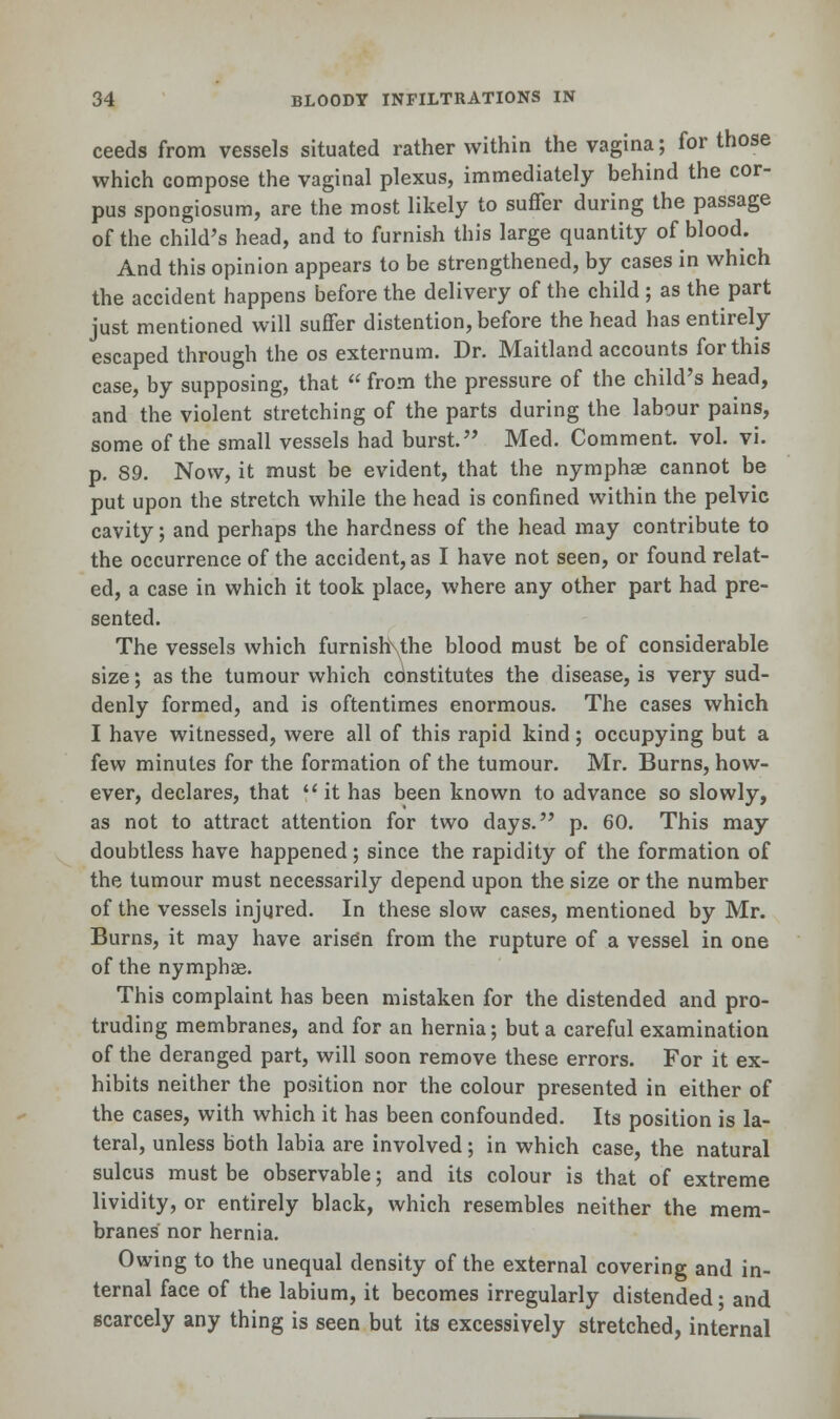 ceeds from vessels situated rather within the vagina; for those which compose the vaginal plexus, immediately behind the cor- pus spongiosum, are the most likely to suffer during the passage of the child's head, and to furnish this large quantity of blood. And this opinion appears to be strengthened, by cases in which the accident happens before the delivery of the child ; as the part just mentioned will suffer distention, before the head has entirely escaped through the os externum. Dr. Maitland accounts for this case, by supposing, that  from the pressure of the child's head, and the violent stretching of the parts during the labour pains, some of the small vessels had burst. Med. Comment, vol. vi. p. 89. Now, it must be evident, that the nymphse cannot be put upon the stretch while the head is confined within the pelvic cavity; and perhaps the hardness of the head may contribute to the occurrence of the accident, as I have not seen, or found relat- ed, a case in which it took place, where any other part had pre- sented. The vessels which furnishxthe blood must be of considerable size; as the tumour which constitutes the disease, is very sud- denly formed, and is oftentimes enormous. The cases which I have witnessed, were all of this rapid kind; occupying but a few minutes for the formation of the tumour. Mr. Burns, how- ever, declares, that it has been known to advance so slowly, as not to attract attention for two days. p. 60. This may doubtless have happened; since the rapidity of the formation of the tumour must necessarily depend upon the size or the number of the vessels injured. In these slow cases, mentioned by Mr. Burns, it may have arisen from the rupture of a vessel in one of the nymphae. This complaint has been mistaken for the distended and pro- truding membranes, and for an hernia; but a careful examination of the deranged part, will soon remove these errors. For it ex- hibits neither the position nor the colour presented in either of the cases, with which it has been confounded. Its position is la- teral, unless both labia are involved; in which case, the natural sulcus must be observable; and its colour is that of extreme lividity, or entirely black, which resembles neither the mem- branes nor hernia. Owing to the unequal density of the external covering and in- ternal face of the labium, it becomes irregularly distended; and scarcely any thing is seen but its excessively stretched, internal