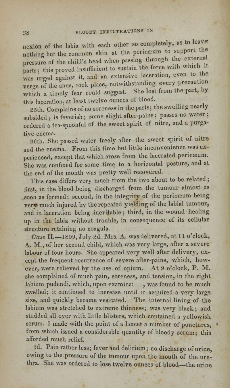 nexion of the labia with each other so completely, as to -leave nothing but the common skin at the perinaeum to support tne pressure of the child's head when passing through the external parts; this proved insufficient to sustain the force with which it was urged against it, and an extensive laceration, even to the verge of the anus, took place, notwithstanding every precaution which a timely fear could suggest. She lost from the part, by this laceration, at least twelve ounces of blood. 25th. Complains of no soreness in the parts; the swelling nearly subsided; is feverish ; some slight after-pains; passes no water ; ordered a tea-spoonful of the sweet spirit of nitre, and a purga- tive enema. 26th. She passed water freely after the sweet spirit of nitre and the enema. From this time but little inconvenience was ex- perienced, except that which arose from the lacerated perinseum. She was confined for some time to a horizontal posture, and at the end of the month was pretty well recovered. This case differs very much from the two about to be related; first, in the blood being discharged from the tumour almost as soon as formed; second, in the integrity of the perinasum being very much injured by the repeated yielding of the labial tumour, and in laceration being inevitable; third, in the wound healing up in the labia without trouble, in consequence of its cellular structure retaining no coagula. Case II.—1809, July 2d. Mrs. A. was delivered, at 11 o'clock, A. M., of her second child, which was very large, after a severe labour of four hours. She appeared very well after delivery, ex- cept the frequent recurrence of severe after-pains, which, how- ever, were relieved by the use of opium. At 9 o'clock, P. M. she complained of much pain, soreness, and tension, in the right labium pudendi, which, upon examinat , was found to be much swelled; it continued to increase until ic acquired a very large size, and quickly became vesicated. The internal lining of the labium was stretched to extreme thinness; was very black; and studded all over with little blisters, which contained a yellowish serum. I made with the point of a lancet a number of punctures, ■ from which issued a considerable quantity of bloody serum; this afforded much relief. 3d. Pain rather less; fever and delirium; no discharge of urine, owing to the pressure of the tumour upon the mouth of the ure- thra. She was ordered to lose twelve ounces of blood—the urine