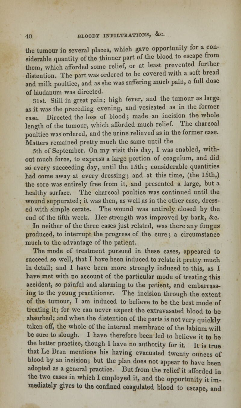 the tumour in several places, which gave opportunity for a con- siderable quantity of the thinner part of the blood to escape from them, which afforded some relief, or at least prevented further distention. The part was ordered to be covered with a soft bread and milk poultice, and as she was suffering much pain, a full dose of laudanum was directed. 31st. Still in great pain; high fever, and the tumour as large as it was the preceding evening, and vesicated as in the former case. Directed the loss of blood; made an incision the whole length of the tumour, which afforded much relief. The charcoal poultice was ordered, and the urine relieved as in the former case. Matters remained pretty much the same until the 5th of September. On my visit this day, I was enabled, with- out much force, to express a large portion of coagulum, and did so every succeeding day, until the 15th; considerable quantities had come away at every dressing; and at this time, (the 15th,) the sore was entirely free from it, and presented a large, but a healthy surface. The charcoal poultice was continued until the wound suppurated; it was then, as well as in the other case, dress- ed with simple cerate. The wound was entirely closed by the end of the fifth week. Her strength was improved by bark, &c. In neither of the three cases just related, was there any fungus produced, to interrupt the progress of the cure; a circumstance much to the advantage of the patient. The mode of treatment pursued in these cases, appeared to succeed so well, that I have been induced to relate it pretty much in detail; and I have been more strongly induced to this, as I have met with no account of the particular mode of treating this accident, so painful and alarming to the patient, and embarrass- ing to the young practitioner. The incision through the extent of the tumour, I am induced to believe to be the best mode of treating it; for we can never expect the extravasated blood to be absorbed; and when the distention of the parts is not very quickly taken off, the whole of the internal membrane of the labium will be sure to slough. I have therefore been led to believe it to be the better practice, though I have no authority for it. It is true that Le Dran mentions his having evacuated twenty ounces of blood by an incision; but the plan does not appear to have been adopted as a general practice. But from the relief it afforded in the two cases in which I employed it, and the opportunity it im- mediately gives to the confined coagulated blood to escape, and