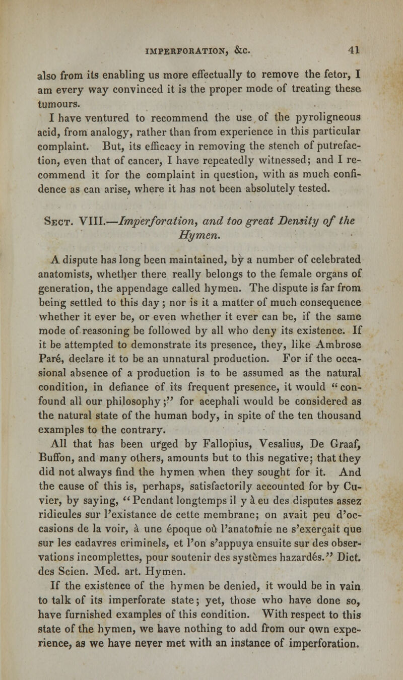also from its enabling us more effectually to remove the fetor, I am every way convinced it is the proper mode of treating these tumours. I have ventured to recommend the use of the pyroligneous acid, from analogy, rather than from experience in this particular complaint. But, its efficacy in removing the stench of putrefac- tion, even that of cancer, I have repeatedly witnessed; and I re- commend it for the complaint in question, with as much confi- dence as can arise, where it has not been absolutely tested. Sect. VIII.—Imperforation, and too great Density of the Hymen. A dispute has long been maintained, by a number of celebrated anatomists, whether there really belongs to the female organs of generation, the appendage called hymen. The dispute is far from being settled to this day; nor is it a matter of much consequence whether it ever be, or even whether it ever can be, if the same mode of reasoning be followed by all who deny its existence. If it be attempted to demonstrate its presence, they, like Ambrose Pare, declare it to be an unnatural production. For if the occa- sional absence of a production is to be assumed as the natural condition, in defiance of its frequent presence, it would  con- found all our philosophy; for acephali would be considered as the natural state of the human body, in spite of the ten thousand examples to the contrary. All that has been urged by Fallopius, Vesalius, De Graaf, Buffon, and many others, amounts but to this negative; that they did not always find the hymen when they sought for it. And the cause of this is, perhaps, satisfactorily accounted for by Cu- vier, by saying, Pendant longtemps il y a eu des disputes assez ridicules sur l'existance de cette membrane; on avait peu d'oc- casions de la voir, a une epoque ou 1'anatofnie ne s'exergait que sur les cadavres criminels, et l'on s'appuya ensuite sur des obser- vations incomplettes, pour soutenir des systemes hazardes. Diet, des Scien. Med. art. Hymen. If the existence of the hymen be denied, it would be in vain to talk of its imperforate state; yet, those who have done so, have furnished examples of this condition. With respect to this state of the hymen, we have nothing to add from our own expe- rience, as we have never met with an instance of imperforation.