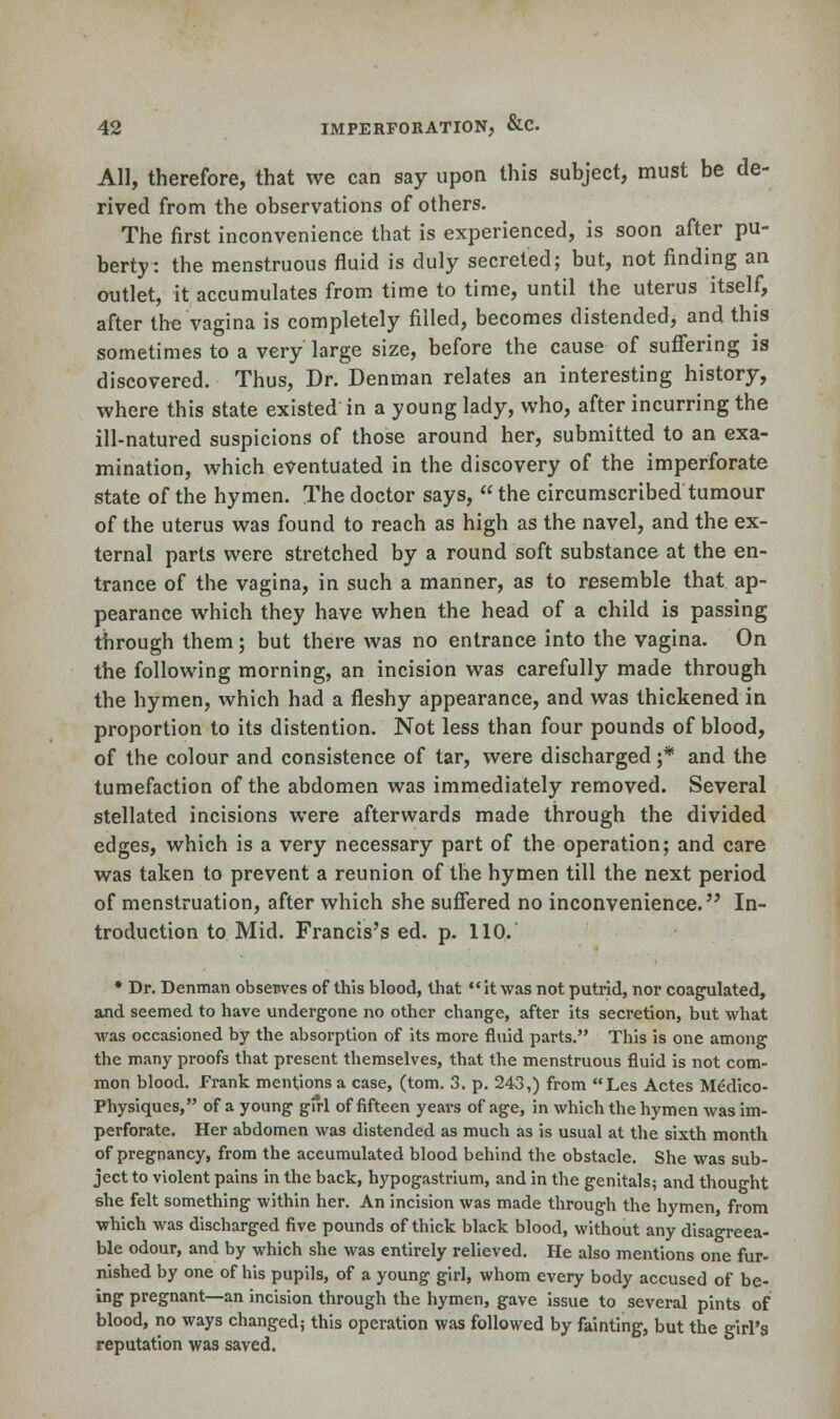 All, therefore, that we can say upon this subject, must be de- rived from the observations of others. The first inconvenience that is experienced, is soon after pu- berty: the menstruous fluid is duly secreted; but, not finding an outlet, it accumulates from time to time, until the uterus itself, after th« vagina is completely filled, becomes distended, and this sometimes to a very large size, before the cause of suffering is discovered. Thus, Dr. Denman relates an interesting history, where this state existed in a young lady, who, after incurring the ill-natured suspicions of those around her, submitted to an exa- mination, which eventuated in the discovery of the imperforate state of the hymen. The doctor says,  the circumscribed tumour of the uterus was found to reach as high as the navel, and the ex- ternal parts were stretched by a round soft substance at the en- trance of the vagina, in such a manner, as to resemble that ap- pearance which they have when the head of a child is passing through them; but there was no entrance into the vagina. On the following morning, an incision was carefully made through the hymen, which had a fleshy appearance, and was thickened in proportion to its distention. Not less than four pounds of blood, of the colour and consistence of tar, were discharged ;* and the tumefaction of the abdomen was immediately removed. Several stellated incisions were afterwards made through the divided edges, which is a very necessary part of the operation; and care was taken to prevent a reunion of the hymen till the next period of menstruation, after which she suffered no inconvenience. In- troduction to Mid. Francis's ed. p. 110. * Dr. Denman obsenves of this blood, that it was not putrid, nor coagulated, and seemed to have undergone no other change, after its secretion, but what was occasioned by the absorption of its more fluid parts. This is one among the many proofs that present themselves, that the menstruous fluid is not com- mon blood. Frank mentions a case, (torn. 3. p. 243,) from Les Actes Medico- Physiques, of a young girl of fifteen years of age, in which the hymen was im- perforate. Her abdomen was distended as much as is usual at the sixth month of pregnancy, from the accumulated blood behind the obstacle. She was sub- ject to violent pains in the back, hypogastrium, and in the genitals; and thought she felt something within her. An incision was made through the hymen, from which was discharged five pounds of thick black blood, without any disagreea- ble odour, and by which she was entirely relieved. He also mentions one fur- nished by one of his pupils, of a young girl, whom every body accused of be- ing pregnant—an incision through the hymen, gave issue to several pints of blood, no ways changed; this operation was followed by fainting, but the girl's reputation was saved.