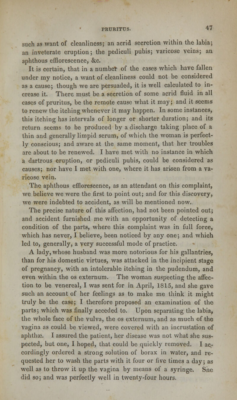 such as want of cleanliness; an acrid secretion within the labia; an inveterate eruption; the pediculi pubis; varicose veins; an aphthous efflorescence, &c. It is certain, that in a number of the cases which have fallen under my notice, a want of cleanliness could not be considered as a cause; though we are persuaded, it is well calculated to in- crease it. There must be a secretion of some acrid fluid in all cases of pruritus, be the remote cause what it may; and it seems to renew the itching whenever it may happen. In some instances, this itching has intervals of longer or shorter duration; and its return seems to be produced by a discharge taking place of a thin and generally limpid serum, of which the woman is perfect- ly conscious; and aware at the same moment, that her troubles are about to be renewed. I have met with no instance in which a dartrous eruption, or pediculi pubis, could be considered as causes; nor have I met with one, where it has arisen from a va- ricose vein. The aphthous efflorescence, as an attendant on this complaint, we believe we were the first to point out; and for this discovery, we were indebted to accident, as will be mentioned now. The precise nature of this affection, had not been pointed out; and accident furnished me with an opportunity of detecting a condition of the parts, where this complaint was in full force, which has never, I believe, been noticed by any one; and which led to, generally, a very successful mode of practice. A lady, whose husband was more notorious for his gallantries, than for his domestic virtues, was attacked in the incipient stage of pregnancy, with an intolerable itching in the pudendum, and even within the os externum. The woman suspecting the affec- tion to be venereal, I was sent for in April, 1815, and she gave such an account of her feelings as to make me think it might truly be the case; I therefore proposed an examination of the parts; which was finally acceded to. Upon separating the labia, the whole face of the vulva, the os externum, and as much of the vagina as could be viewed, were covered with an incrustation of aphthae. I assured the patient, her disease was not what she sus- pected, but one, I hoped, that could be quickly removed. I ac- cordingly ordered a strong solution of borax in water, and re- quested her to wash the parts with it four or five times a day; as well as to throw it up the vagina by means of a syringe. She did so; and was perfectly well in twenty-four hours.