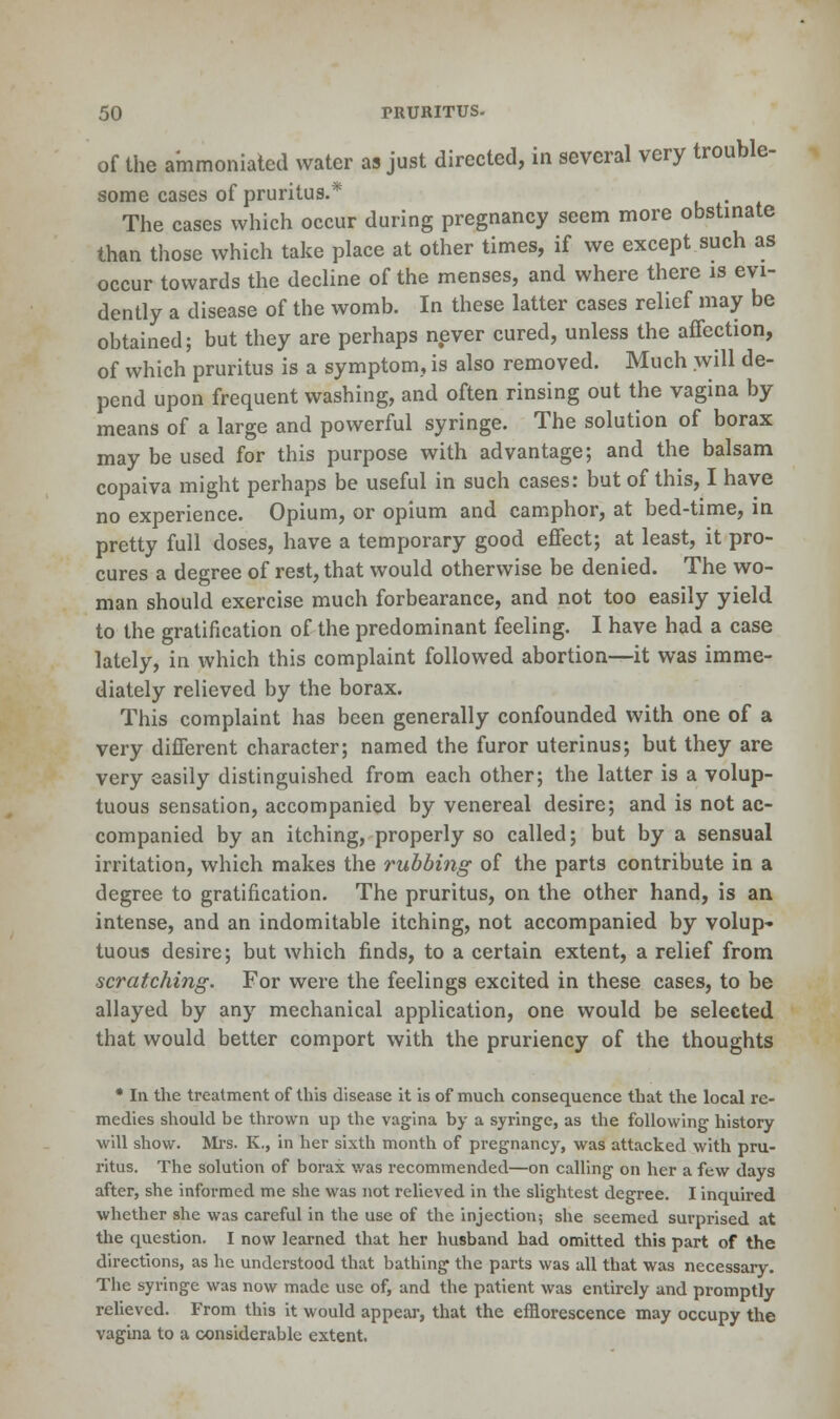 of the ammoniated water as just directed, in several very trouble- some cases of pruritus.* . The cases which occur during pregnancy seem more obstinate than those which take place at other times, if we except such as occur towards the decline of the menses, and where there is evi- dently a disease of the womb. In these latter cases relief may be obtained; but they are perhaps never cured, unless the affection, of which pruritus is a symptom, is also removed. Much .will de- pend upon frequent washing, and often rinsing out the vagina by means of a large and powerful syringe. The solution of borax may be used for this purpose with advantage; and the balsam copaiva might perhaps be useful in such cases: but of this, I have no experience. Opium, or opium and camphor, at bed-time, in pretty full doses, have a temporary good effect; at least, it pro- cures a degree of rest, that would otherwise be denied. The wo- man should exercise much forbearance, and not too easily yield to the gratification of the predominant feeling. I have had a case lately, in which this complaint followed abortion—it was imme- diately relieved by the borax. This complaint has been generally confounded with one of a very different character; named the furor uterinus; but they are very easily distinguished from each other; the latter is a volup- tuous sensation, accompanied by venereal desire; and is not ac- companied by an itching, properly so called; but by a sensual irritation, which makes the rubbing of the parts contribute in a degree to gratification. The pruritus, on the other hand, is an intense, and an indomitable itching, not accompanied by volup- tuous desire; but which finds, to a certain extent, a relief from scratching. For were the feelings excited in these cases, to be allayed by any mechanical application, one would be selected that would better comport with the pruriency of the thoughts * In the treatment of this disease it is of much consequence that the local re- medies should be thrown up the vagina by a syringe, as the following history will show. Mrs. K., in her sixth month of pregnancy, was attacked with pru- ritus. The solution of borax was recommended—on calling on her a few days after, she informed me she was not relieved in the slightest degree. I inquired whether she was careful in the use of the injection; she seemed surprised at the question. I now learned that her husband had omitted this part of the directions, as he understood that bathing the parts was all that was necessary. The syringe was now made use of, and the patient was entirely and promptly relieved. From this it would appear, that the efflorescence may occupy the vagina to a considerable extent.