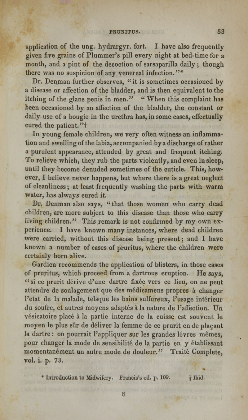 application of the ung. hydrargyr. fort. I have also frequently given five grains of Plummer's pill every night at bed-time for a month, and a pint of the decoction of sarsaparilla daily; though there was no suspicion of any venereal infection.* Dr. Denman further observes,  it is sometimes occasioned by a disease or affection of the bladder, and is then equivalent to the itching of the glans penis in men.  When this complaint has been occasioned by an affection of the bladder, the constant or daily use of a bougie in the urethra has, in some cases, effectually cured the patient, t In young female children, we very often witness an inflamma- tion and swelling of the labia, accompanied by a discharge of rather a purulent appearance, attended by great and frequent itching. To relieve which, they rub the parts violently, and even in sleep, until they become denuded sometimes of the cuticle. This, how- ever, I believe never happens, but where there is a great neglect of cleanliness; at least frequently washing the parts with warm water, has always cured it. Dr. Denman also says, that those women who carry dead children, are more subject to this disease than those who carry living children. This remark is not confirmed by my own ex- perience. I have known many instances, where dead children were carried, without this disease being present; and I have known a number of cases of pruritus, where the children were certainly born alive. Gardien recommends the application of blisters, in those cases of pruritus, which proceed from a dartrous eruption. He says, si ce prurit derive d'une dartre fixee vers ce lieu, on ne peut attendre de soulagement que des medicamens propres a changer l'etat de la malade, telsque les bains sulfureux, l'usage interieur du soufre, et autres moyens adaptes a la nature de l'affection. Un vesicatoire place a la partie interne de la cuisse est souvent le moyen le plus sCir de deliver la femme de ce prurit ende plagant la dartre: on pourrait l'appliquer sur les grandes levres memes, pour changer la mode de sensibilite de la partie en y etablissant momentanement un autre mode de douleur. Traite Complete, vol. i. p. 73. * Introduction to Midwifery. Francis's ed. p. 109. f Ibid.