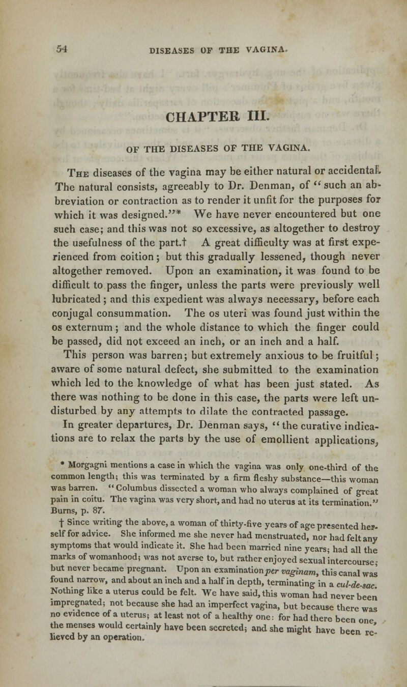 CHAPTER III. OF THE DISEASES OF THE VAGINA. The diseases of the vagina may be either natural or accidental The natural consists, agreeably to Dr. Denman, of  such an ab» breviation or contraction as to render it unfit for the purposes for which it was designed.* We have never encountered but one such case; and this was not so excessive, as altogether to destroy the usefulness of the part.t A great difficulty was at first expe- rienced from coition; but this gradually lessened, though never altogether removed. Upon an examination, it was found to be difficult to pass the finger, unless the parts were previously well lubricated ; and this expedient was always necessary, before each conjugal consummation. The os uteri was found just within the os externum ; and the whole distance to which the finger could be passed, did not exceed an inch, or an inch and a half. This person was barren; but extremely anxious to be fruitful; aware of some natural defect, she submitted to the examination which led to the knowledge of what has been just stated. As there was nothing to be done in this case, the parts were left un- disturbed by any attempts to dilate the contracted passage. In greater departures, Dr. Denman says,  the curative indica- tions are to relax the parts by the use of emollient applications, * Morgagni mentions a case in which the vagina was only one-third of the common length; this was terminated by a firm fleshy substance—this woman was barren.  Columbus dissected a woman who always complained of great pain in coitu. The vagina was very short, and had no uterus at its termination. Burns, p. 87. t Since writing the above, a woman of thirty-five years of age presented her- self for advice. She informed me she never had menstruated, nor had felt any symptoms that would indicate it. She had been married nine years; had all the marks of womanhood; was not averse to, but rather enjoyed sexual'intercourse- but never became pregnant. Upon an examination^ vaginam, this canal was found narrow, and about an inch and a half in depth, terminating in a cul-de-sac Nothing like a uterus could be felt. We have said, this woman had never been impregnated; not because she had an imperfect vagina, but because there was no evidence of a uterus; at least not of a healthy one: for had there been one the menses would certainly have been secreted; and she might have been re' lieved by an operation.