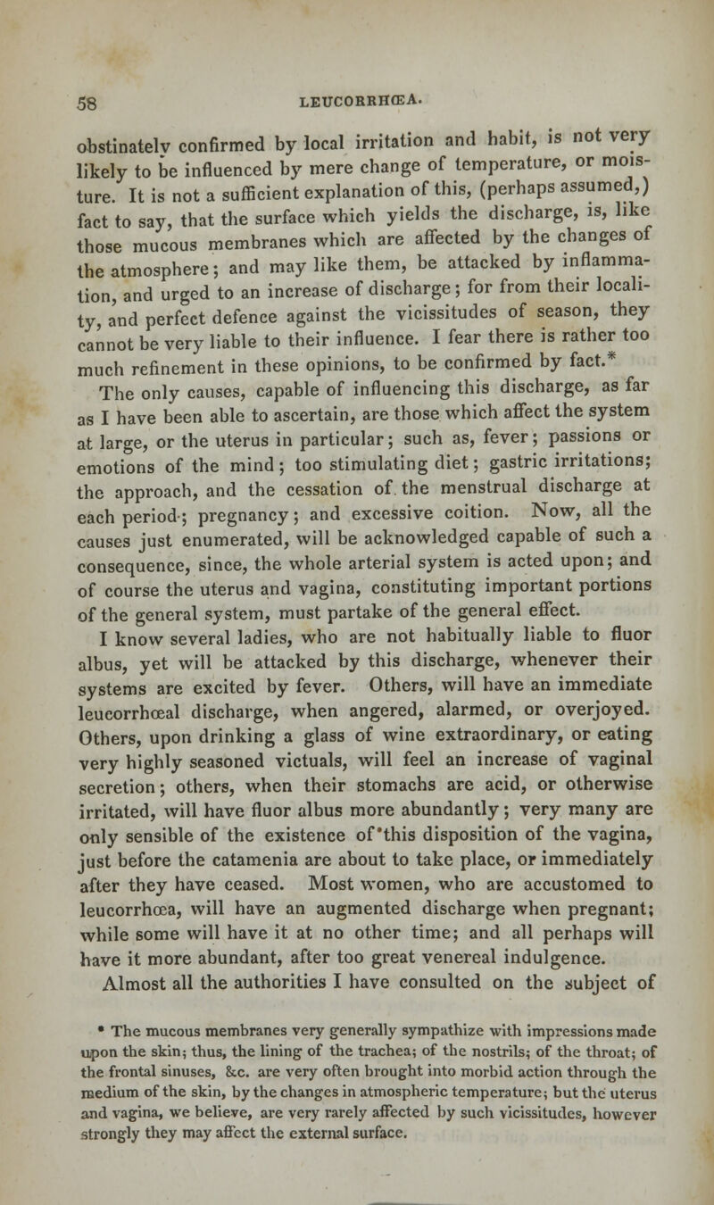 obstinately confirmed by local irritation and habit, is not very likely to be influenced by mere change of temperature, or mois- ture. It is not a sufficient explanation of this, (perhaps assumed,) fact to say, that the surface which yields the discharge, is, like those mucous membranes which are affected by the changes of the atmosphere; and may like them, be attacked by inflamma- tion, and urged to an increase of discharge; for from their locali- ty, a'nd perfect defence against the vicissitudes of season, they cannot be very liable to their influence. I fear there is rather too much refinement in these opinions, to be confirmed by fact.* The only causes, capable of influencing this discharge, as far as I have been able to ascertain, are those which affect the system at large, or the uterus in particular; such as, fever; passions or emotions of the mind; too stimulating diet; gastric irritations; the approach, and the cessation of. the menstrual discharge at each period-; pregnancy; and excessive coition. Now, all the causes just enumerated, will be acknowledged capable of such a consequence, since, the whole arterial system is acted upon; and of course the uterus and vagina, constituting important portions of the general system, must partake of the general effect. I know several ladies, who are not habitually liable to fluor albus, yet will be attacked by this discharge, whenever their systems are excited by fever. Others, will have an immediate leucorrhoeal discharge, when angered, alarmed, or overjoyed. Others, upon drinking a glass of wine extraordinary, or eating very highly seasoned victuals, will feel an increase of vaginal secretion; others, when their stomachs are acid, or otherwise irritated, will have fluor albus more abundantly; very many are only sensible of the existence of'this disposition of the vagina, just before the catamenia are about to take place, or immediately after they have ceased. Most women, who are accustomed to leucorrhcea, will have an augmented discharge when pregnant; while some will have it at no other time; and all perhaps will have it more abundant, after too great venereal indulgence. Almost all the authorities I have consulted on the subject of • The mucous membranes very generally sympathize with impressions made upon the skin; thus, the lining of the trachea; of the nostrils; of the throat; of the frontal sinuses, &c. are very often brought into morbid action through the medium of the skin, by the changes in atmospheric temperature; but the uterus and vagina, we believe, are very rarely affected by such vicissitudes, however strongly they may affect the external surface.