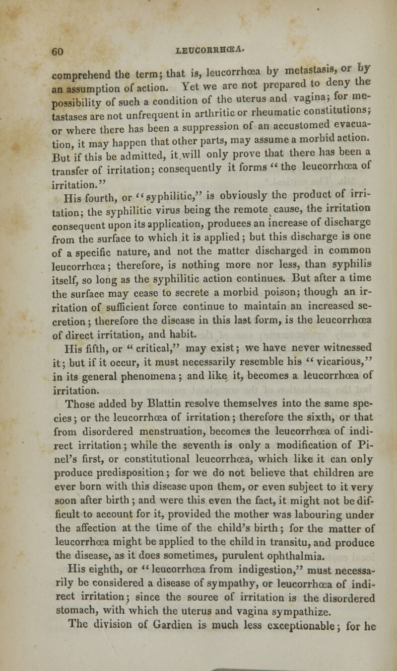 comprehend the term; that is, leucorrhoea by metastasis, or by an assumption of action. Yet we are not prepared to deny the possibility of such a condition of the uterus and vagina; for me- tastases are not unfrequent in arthritic or rheumatic constitutions; or where there has been a suppression of an accustomed evacua- tion, it may happen that other parts, may assume a morbid action. But'if this be admitted, it will only prove that there has been a transfer of irritation; consequently it forms  the leucorrhoea of irritation. . . His fourth, or syphilitic, is obviously the product of irri- tation; the syphilitic virus being the remote cause, the irritation consequent upon its application, produces an increase of discharge from the surface to which it is applied; but this discharge is one of a specific nature, and not the matter discharged in common leucorrhoea; therefore, is nothing more nor less, than syphilis itself, so long as the syphilitic action continues. But after a time the surface may cease to secrete a morbid poison; though an ir- ritation of sufficient force continue to maintain an increased se- cretion ; therefore the disease in this last form, is the leucorrhoea of direct irritation, and habit. His fifth, or  critical, may exist; we have never witnessed it; but if it occur, it must necessarily resemble his  vicarious, in its general phenomena; and like it, becomes a leucorrhoea of irritation. Those added by Blattin resolve themselves into the same spe- cies ; or the leucorrhoea of irritation; therefore the sixth, or that from disordered menstruation, becomes the leucorrhoea of indi- rect irritation; while the seventh is only a modification of Pi- nel's first, or constitutional leucorrhoea, which like it can only produce predisposition; for we do not believe that children are ever born with this disease upon them, or even subject to it very soon after birth; and were this even the fact, it might not be dif- ficult to account for it, provided the mother was labouring under the affection at the time of the child's birth; for the matter of leucorrhoea might be applied to the child in transitu, and produce the disease, as it does sometimes, purulent ophthalmia. His eighth, or leucorrhoea from indigestion, must necessa- rily be considered a disease of sympathy, or leucorrhoea of indi- rect irritation; since the source of irritation is the disordered stomach, with which the uterus and vagina sympathize. The division of Gardien is much less exceptionable j for he