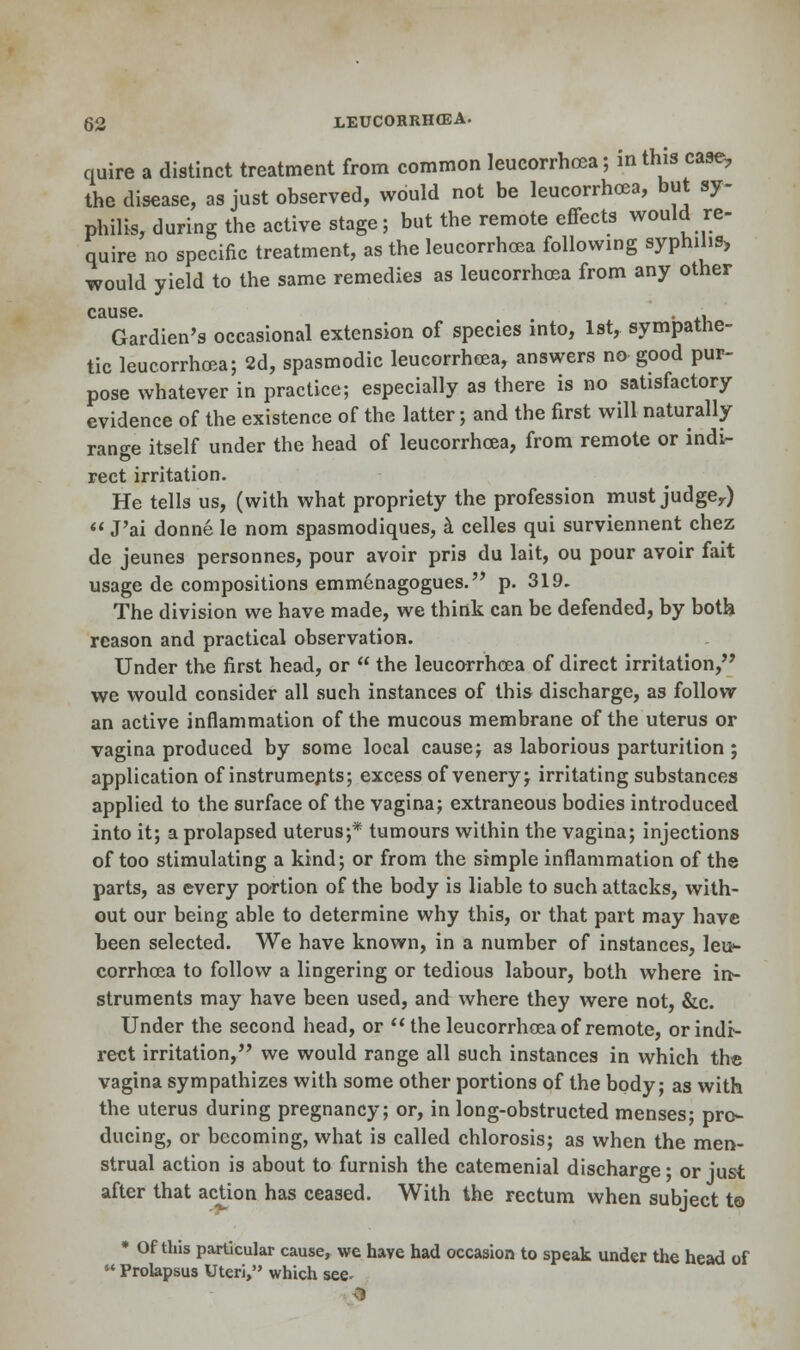 quire a distinct treatment from common leucorrhcea; in this case, the disease, as just observed, would not be leucorrhcea, but sy- philis, during the active stage; but the remote effects would re- quire no specific treatment, as the leucorrhcea following syphilis, would yield to the same remedies as leucorrhcea from any other cause. Gardien's occasional extension of species into, 1st, sympathe- tic leucorrhcea; 2d, spasmodic leucorrhcea, answers no good pur- pose whatever in practice; especially as there is no satisfactory evidence of the existence of the latter; and the first will naturally range itself under the head of leucorrhcea, from remote or indi- rect irritation. He tells us, (with what propriety the profession must judgey)  J'ai donne le nom spasmodiques, a celles qui surviennent chez de jeunes personnes, pour avoir pris du lait, ou pour avoir fait usage de compositions emmcnagogues. p. 319. The division we have made, we think can be defended, by both reason and practical observation. Under the first head, or  the leucorrhcea of direct irritation, we would consider all such instances of this discharge, as follow an active inflammation of the mucous membrane of the uterus or vagina produced by some local cause; as laborious parturition ; application of instruments; excess of venery; irritating substances applied to the surface of the vagina; extraneous bodies introduced into it; a prolapsed uterus;* tumours within the vagina; injections of too stimulating a kind; or from the simple inflammation of the parts, as every portion of the body is liable to such attacks, with- out our being able to determine why this, or that part may have been selected. We have known, in a number of instances, leu<- corrhcea to follow a lingering or tedious labour, both where in- struments may have been used, and where they were not, &c. Under the second head, or the leucorrhcea of remote, or indi- rect irritation, we would range all such instances in which the vagina sympathizes with some other portions of the body; as with the uterus during pregnancy; or, in long-obstructed menses; pro- ducing, or becoming, what is called chlorosis; as when the men- strual action is about to furnish the catemenial discharge; or just after that action has ceased. With the rectum when subject to * Of this particular cause, we have had occasion to speak under the head of  Prolapsus Uteri, which see^ 9