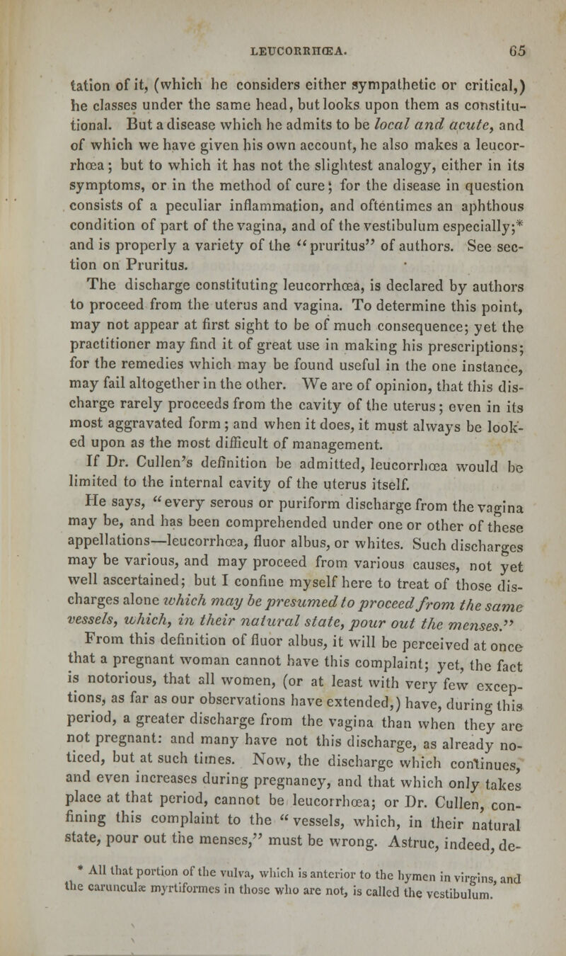 tation of it, (which he considers either sympathetic or critical,) he classes under the same head, but looks upon them as constitu- tional. But a disease which he admits to be local and acute, and of which we have given his own account, he also makes a leucor- rhoea; but to which it has not the slightest analogy, either in its symptoms, or in the method of cure; for the disease in question consists of a peculiar inflammation, and oftentimes an aphthous condition of part of the vagina, and of the vestibulum especially;* and is properly a variety of the pruritus of authors. See sec- tion on Pruritus. The discharge constituting leucorrhoea, is declared by authors to proceed from the uterus and vagina. To determine this point, may not appear at first sight to be of much consequence; yet the practitioner may find it of great use in making his prescriptions; for the remedies which may be found useful in the one instance, may fail altogether in the other. We are of opinion, that this dis- charge rarely proceeds from the cavity of the uterus; even in its most aggravated form; and when it does, it must always be look- ed upon as the most difficult of management. If Dr. Cullen's definition be admitted, leucorrhoea would be limited to the internal cavity of the uterus itself. He says, every serous or puriform discharge from the vagina may be, and has been comprehended under one or other of these appellations—leucorrhoea, fluor albus, or whites. Such discharges may be various, and may proceed from various causes, not yet well ascertained; but I confine myself here to treat of those dis- charges alone which may be presumed to proceed from the same vessels, which, in their natural state, pour out the menses. From this definition of fluor albus, it will be perceived at once that a pregnant woman cannot have this complaint; yet, the fact is notorious, that all women, (or at least with very few excep- tions, as far as our observations have extended,) have, during this period, a greater discharge from the vagina than when they are not pregnant: and many have not this discharge, as already no- ticed, but at such times. Now, the discharge which continues, and even increases during pregnancy, and that which only takes place at that period, cannot be leucorrhoea; or Dr. CuIIen, con- fining this complaint to the « vessels, which, in their natural state, pour out the menses, must be wrong. Astruc, indeed, de- * All that portion of the vulva, which is anterior to the hymen in virgins and the caruncula myrtiformes in those who are not, is called the vestibulum.'