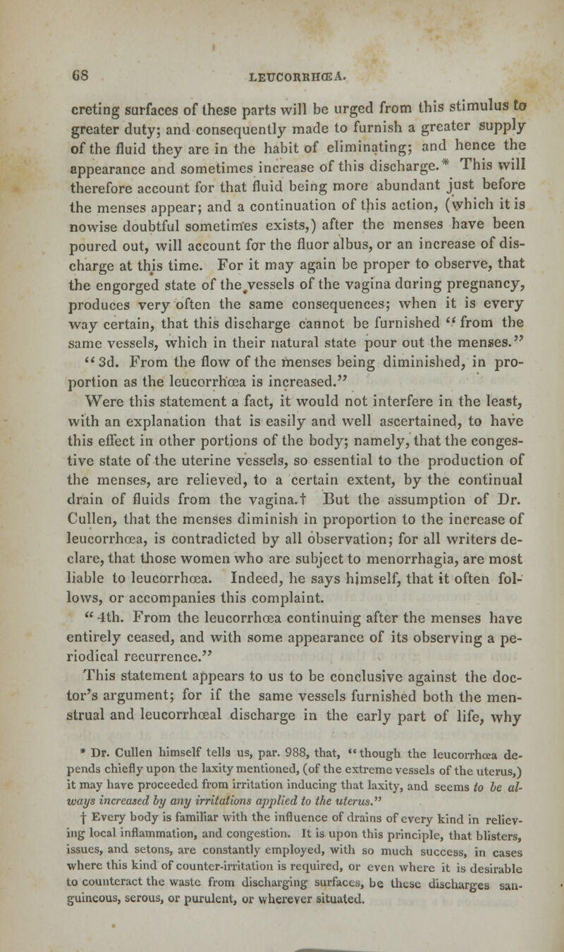 creting surfaces of these parts will be urged from this stimulus to greater duty; and consequently made to furnish a greater supply of the fluid they are in the habit of eliminating; and hence the appearance and sometimes increase of this discharge.* This will therefore account for that fluid being more abundant just before the menses appear; and a continuation of this action, (which it is nowise doubtful sometimes exists,) after the menses have been poured out, will account for the fluor albus, or an increase of dis- charge at this time. For it may again be proper to observe, that the engorged state of the.vessels of the vagina during pregnancy, produces very often the same consequences; when it is every way certain, that this discharge cannot be furnished  from the same vessels, which in their natural state pour out the menses. 3d. From the flow of the menses being diminished, in pro- portion as the leucorrhcea is increased. Were this statement a fact, it would not interfere in the least, with an explanation that is easily and well ascertained, to have this effect in other portions of the body; namely, that the conges- tive state of the uterine vessels, so essential to the production of the menses, are relieved, to a certain extent, by the continual drain of fluids from the vagina.t But the assumption of Dr. Cullen, that the menses diminish in proportion to the increase of leucorrhcea, is contradicted by all observation; for all writers de- clare, that those women who are subject to menorrhagia, are most liable to leucorrhcea. Indeed, he says himself, that it often fol- lows, or accompanies this complaint.  4th. From the leucorrhcea continuing after the menses have entirely ceased, and with some appearance of its observing a pe- riodical recurrence. This statement appears to us to be conclusive against the doc- tor's argument; for if the same vessels furnished both the men- strual and leucorrhceal discharge in the early part of life, why * Dr. Cullen himself tells us, par. 988, that,  though the leucorrhoea de- pends chiefly upon the laxity mentioned, (of the extreme vessels of the uterus,) it may have proceeded from irritation inducing that laxity, and seems to be al- ways increased by any irritations applied to the uterus. ■\ Every body is familiar with the influence of drains of every kind in reliev- ing local inflammation, and congestion. It is upon this principle, that blisters, issues, and setons, are constantly employed, with so much success, in cases where this kind of counter-irritation is required, or even where it is desirable to counteract the waste from discharging surfaces, be these discharges san- guineous, serous, or purulent, or wherever situated.