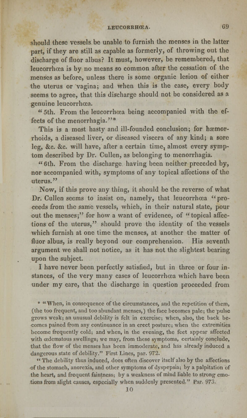 should these vessels be unable to furnish the menses in the latter part, if they are still as capable as formerly, of throwing out the discharge of fluor albus? It must, however, be remembered, that leucorrhcea is by no means so common after the cessation of the menses as before, unless there is some organic lesion of either the uterus or vagina; and when this is the case, every body seems to agree, that this discharge should not be considered as a genuine leucorrhcea.  5th. From the leucorrhcea being accompanied with the ef- fects of the menorrhagia.* This is a most hasty and ill-founded conclusion; for haemor- rhoids, a diseased liver, or diseased viscera of any kind; a sore leg, &c. &c. will have, after a certain time, almost every symp- tom described by Dr. Culler), as belonging to menorrhagia. 6th. From the discharge having been neither preceded by, nor accompanied with, symptoms of any topical affections of the uterus. Now, if this prove any thing, it should be the reverse of what Dr. Cullen seems to insist on, namely, that leucorrhcea pro- ceeds from the same vessels, which, in their natural state, pour out the menses; for how a want of evidence, of topical affec- tions of the uterus, should prove the identity of the vessels which furnish at one time the menses, at another the matter of fluor albus, is really beyond our comprehension. His seventh argument we shall not notice, as it has not the slightest bearing upon the subject. I have never been perfectly satisfied, but in three or four in- stances, of the very many cases of leucorrhcea which have been under my care, that the discharge in question proceeded from * When, in consequence of the circumstances, and the repetition of them, (the too frequent, and too abundant menses,) the face becomes pale; the pulse grows weak; an unusual debility is felt in exercise; when, also, the back be- comes pained from any continuance in an erect posture; when the extremities become frequently cold; and when, in the evening, the feet appear affected with oedematous swellings; we may, from these symptoms, certainly conclude, that the flow of the menses has been immoderate, and has already induced a dangerous state of debility. First Lines, par. 972. *• The debility thus induced, does often discover itself also by the affections of the stomach, anorexia, and other symptoms of dyspepsia; by a palpitation of the heart, and frequent faintness; by a weakness of miud liable to strong emo- tions from slight causes, especially when suddenly presented. Par. 973. 10