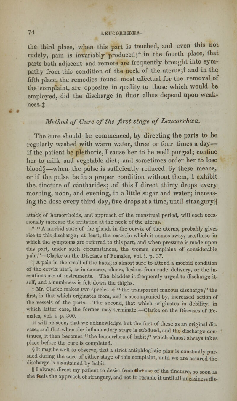 the third place, when this part is touched, and even this not rudely, pain is invariably produced ;* in the fourth place, that parts both adjacent and remote are frequently brought into sym- pathy from this condition of the neck of the uterus;t and in the fifth place, the remedies found most effectual for the removal of the complaint, are opposite in quality to those which would be employed, did the discharge in fluor albus depend upon weak- ness, x Method of Cure of the first stage of Leucorrhoza. The cure should be commenced, by directing the parts to be regularly washed with warm water, three or four times a day— if the patient be plethoric, I cause her to be well purged; confine her to milk and vegetable diet; and sometimes order her to lose blood§—when the pulse is sufficiently reduced by these means, or if the pulse be in a proper condition without them, I exhibit the tincture of cantharides; of this I direct thirty drops every morning, noon, and evening, in a little sugar and water; increas- ing the dose every third day, five drops at a time, until strangury \\ attack of haemorrhoids, and approach of the menstrual period, will each occa- sionally increase the irritation at the neck of the uterus. *  A morbid state of the glands in the cervix of the uterus, probably gives rise to this discharge; at least, the cases in which it comes away, are.those in which the symptoms are referred to this part; and when pressure is made upon this part, under such circumstances, the woman complains of considerable pain.—Clarke on the Diseases of Females, vol. i. p. 37. •f A pain in the small of the back, is almost sure to attend a morbid condition of the cervix uteri, as in cancers, ulcers, lesions from rude delivery, or the in- cautious use of instruments. The bladder is frequently urged to discharge it- self, and a numbness is felt down the thighs. * Mr. Clarke makes two species of the transparent mucous discharge; the first, is that which originates from, and is accompanied by, increased action of the vessels of the parts. The second, that which originates in debility; in which latter case, the former may terminate.—Clarke on the Diseases of Fe- males, vol. i. p. 300. It will be seen, that we acknowledge but the first of these as an original dis- ease; and that when the inflammatory stage is subdued, and the discharge con- tinues, it then becomes the leucorrhoca of habit; which almost always takes place before the cure is completed. § It may be well to observe, that a strict antiphlogistic plan is constantly pur- sued during the cure of either stage of this complaint, until we are assured the discharge is maintained by habit. || I always direct my patient to desist from «h» use of the tincture, so soon as she feels the approach of strangury, and not to resume it until all uneasiness dis-