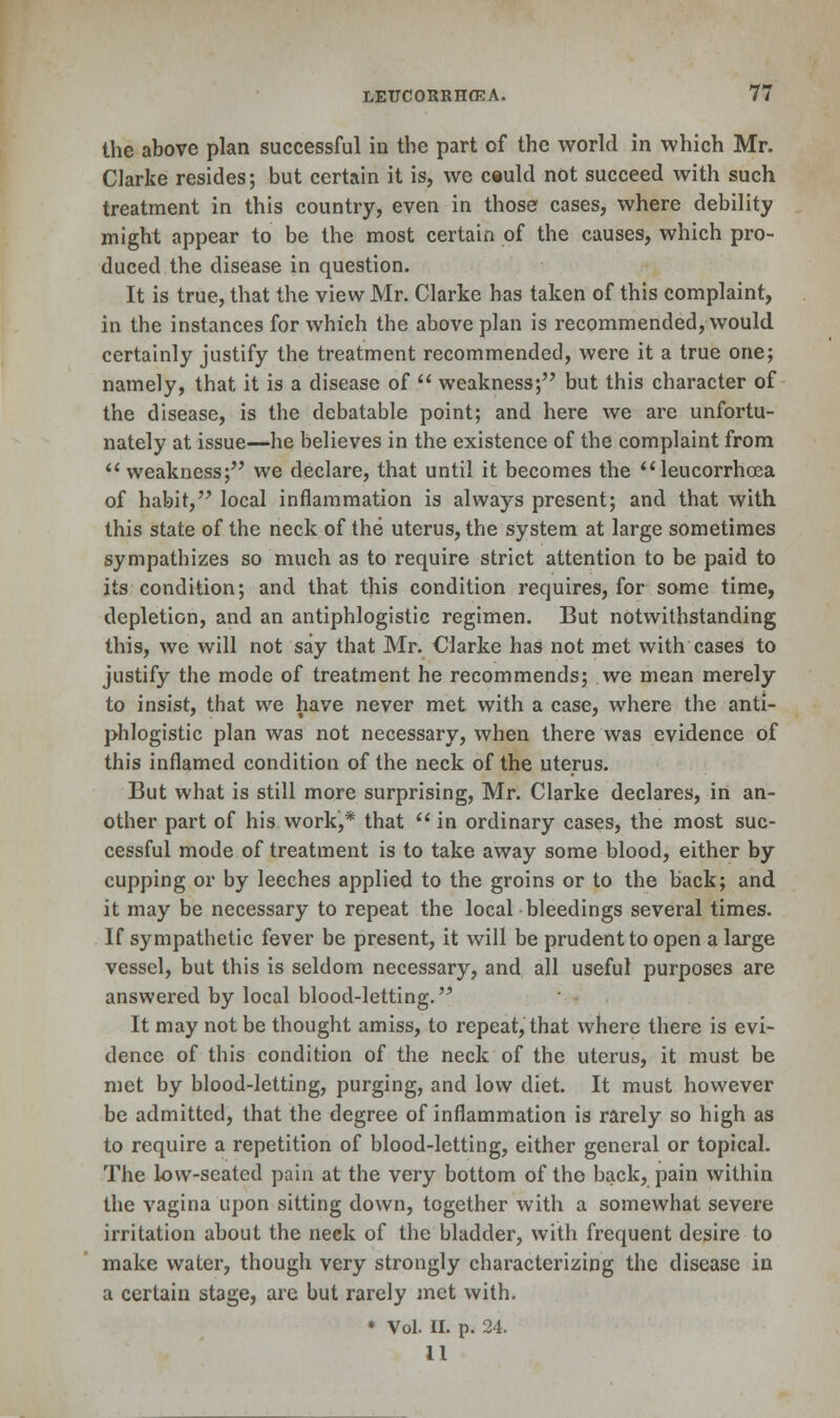 the above plan successful in the part of the world in which Mr. Clarke resides; but certain it is, we ceuld not succeed with such treatment in this country, even in those cases, where debility might appear to be the most certain of the causes, which pro- duced the disease in question. It is true, that the view Mr. Clarke has taken of this complaint, in the instances for which the above plan is recommended, would certainly justify the treatment recommended, were it a true one; namely, that it is a disease of  weakness; but this character of the disease, is the debatable point; and here we are unfortu- nately at issue—he believes in the existence of the complaint from  weakness; we declare, that until it becomes the leucorrhcea of habit, local inflammation is always present; and that with this state of the neck of the uterus, the system at large sometimes sympathizes so much as to require strict attention to be paid to its condition; and that this condition requires, for some time, depletion, and an antiphlogistic regimen. But notwithstanding this, we will not say that Mr. Clarke has not met with cases to justify the mode of treatment he recommends; we mean merely to insist, that we have never met with a case, where the anti- phlogistic plan was not necessary, when there was evidence of this inflamed condition of the neck of the uterus. But what is still more surprising, Mr. Clarke declares, in an- other part of his work,* that  in ordinary cases, the most suc- cessful mode of treatment is to take away some blood, either by cupping or by leeches applied to the groins or to the back; and it may be necessary to repeat the local bleedings several times. If sympathetic fever be present, it will be prudent to open a large vessel, but this is seldom necessary, and all useful purposes are answered by local blood-letting. It may not be thought amiss, to repeat, that where there is evi- dence of this condition of the neck of the uterus, it must be met by blood-letting, purging, and low diet. It must however be admitted, that the degree of inflammation is rarely so high as to require a repetition of blood-letting, either general or topical. The low-seated pain at the very bottom of tho back, pain within the vagina upon sitting down, together with a somewhat severe irritation about the neck of the bladder, with frequent desire to make water, though very strongly characterizing the disease in a certain stage, are but rarely met with. * Vol. II. p. 24. 11