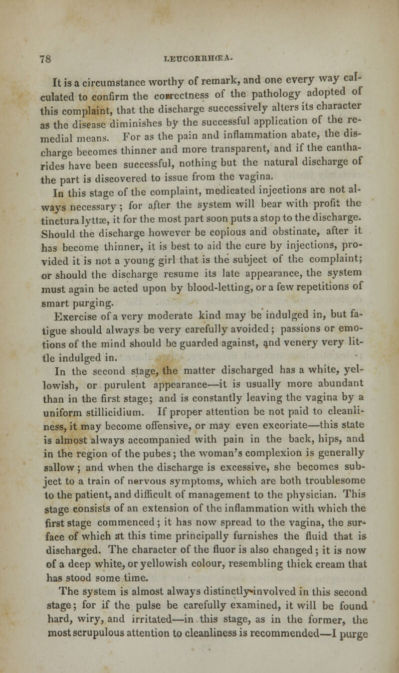 It is a circumstance worthy of remark, and one every way cal- culated to confirm the cowectness of the pathology adopted of this complaint, that the discharge successively alters its character as the disease diminishes by the successful application of the re- medial means. For as the pain and inflammation abate, the dis- charge becomes thinner and more transparent, and if the cantha- rides have been successful, nothing but the natural discharge of the part is discovered to issue from the vagina. In this stage of the complaint, medicated injections are not al- ways necessary; for after the system will bear with profit the tinctura lyttse, it for the most part soon puts a stop to the discharge. Should the discharge however be copious and obstinate, after it has become thinner, it is best to aid the cure by injections, pro- vided it is not a young girl that is the subject of the complaint; or should the discharge resume its late appearance, the system must again be acted upon by blood-letting, or a few repetitions of smart purging. Exercise of a very moderate kind may be indulged in, but fa- tigue should always be very carefully avoided; passions or emo- tions of the mind should be guarded against, and venery very lit- tle indulged in. In the second stage, the matter discharged has a white, yel- lowish, or purulent appearance—it is usually more abundant than in the first stage; and is constantly leaving the vagina by a uniform stillicidium. If proper attention be not paid to cleanli- ness, it may become offensive, or may even excoriate—this state is almost always accompanied with pain in the back, hips, and in the region of the pubes; the woman's complexion is generally sallow; and when the discharge is excessive, she becomes sub- ject to a train of nervous symptoms, which are both troublesome to the patient, and difficult of management to the physician. This stage consists of an extension of the inflammation with which the first stage commenced; it has now spread to the vagina, the sur- face of which at this time principally furnishes the fluid that is discharged. The character of the fluor is also changed; it is now of a deep white, or yellowish colour, resembling thick cream that has stood some time. The system is almost always distinctly»involved in this second stage; for if the pulse be carefully examined, it will be found hard, wiry, and irritated—in. this stage, as in the former, the most scrupulous attention to cleanliness is recommended—I purge