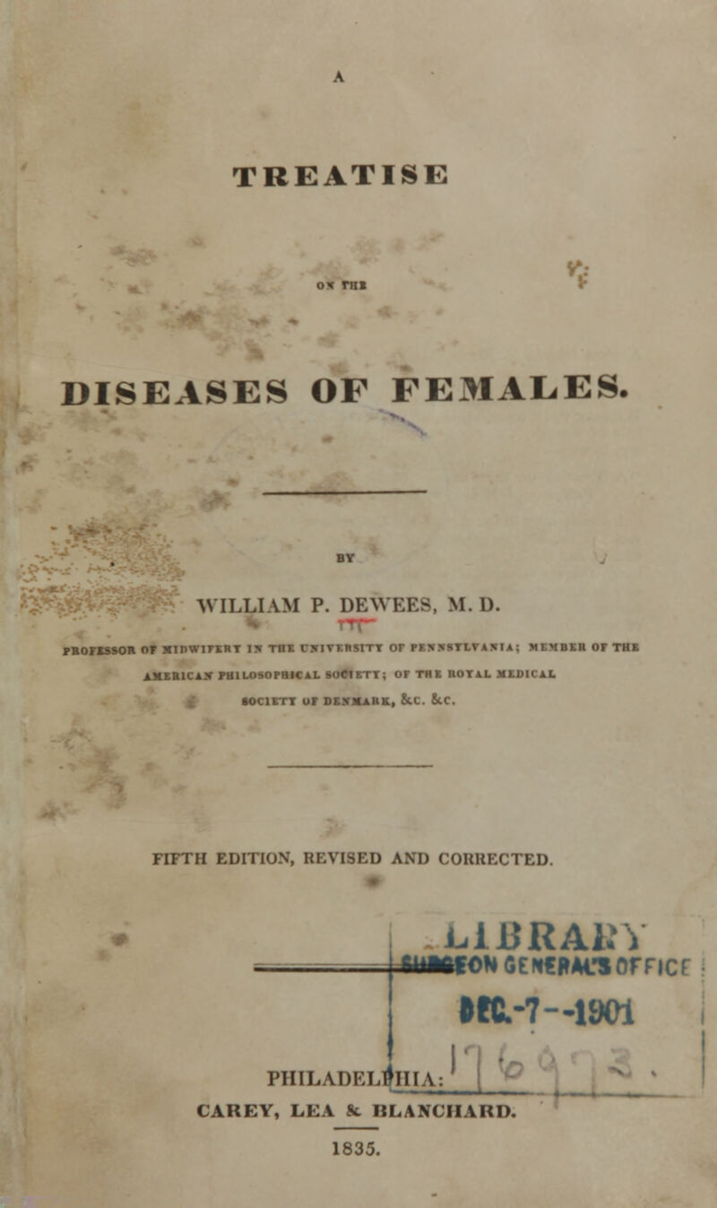 TREATISE * DISEASES OF FEMALES, WILLIAM P. DEWEES, M.D. TTT PROFESSOR OT H1DW1FERT I* THE CJTIVF.RSITT or PESKSTLTA5IA; MEMBER OF THE AMER1CAX PHlLOSOFHi T; OF THE ROYAL MEDICAL •OC1ETT OF DF..VMAHK, 8tC. ScC. FIFTH EDITION, REVISED AND CORRECTED. L.1DRA1; fiiMfow SENCRAi-sorricr •K.-7-1W1 PHILADELPHIA: CAREY, LEA St BLANCHARD. 1835.