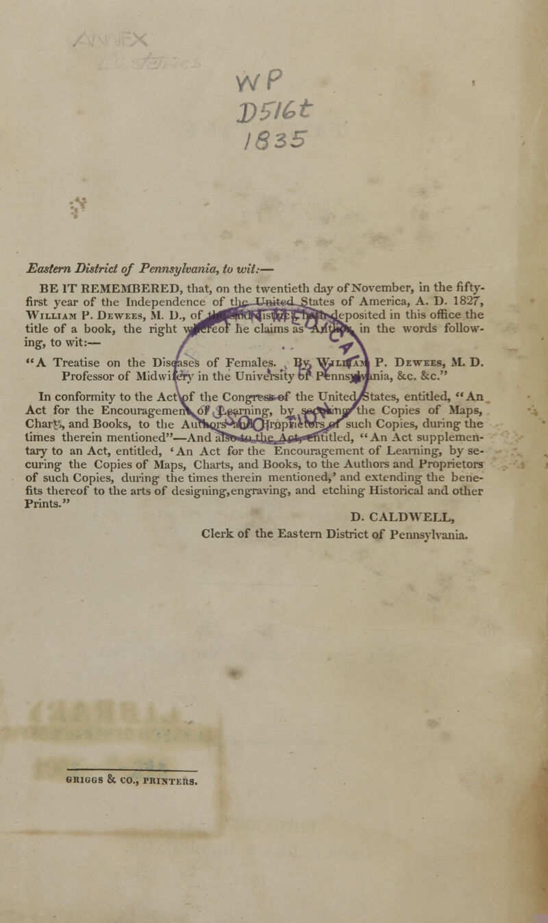 1835 Eastern District of Pennsylvania, to wit:— BE IT REMEMBERED, that, on the twentieth day of November, in the fifty- first year of the Independence of thfi. UnitetL^tates of America, A. D. 1827, jeposited in this office the in the words follow- P. Dewees, If. D. knia, &c. &c. William F. Dewees, M. D., of\ tide of a book, the right \J^eoF he claims as' ing, to wit:— A Treatise on the Disuses of Females. Professor of Midwifery in the University < In conformity to the ActV)f the Congresfc-ef the United/states, entitled, An Act for the Encouragemen\o? jLparning, bv SiMJ^kinarthe Copies of Maps, Charts, and Books, to the AuflH}rs&iQl0jrflpTicvwsjpT such Copies, during the times therein mentioned—Anrl nT*tTn^nitbj^j^XLlj'TfTtitl rl^ An Act supplemen- tary to an Act, entitled, ' An Act for the Encouragement of Learning, by se- curing the Copies of Maps, Charts, and Books, to the Authors and Proprietors of such Copies, during the times therein mentioned,' and extending the bene- fits thereof to the arts of designing,engraving, and etching Historical and other Prints. D. CALDWELL, Clerk of the Eastern District of Pennsylvania. GRIGGS & CO., PRINTERS.