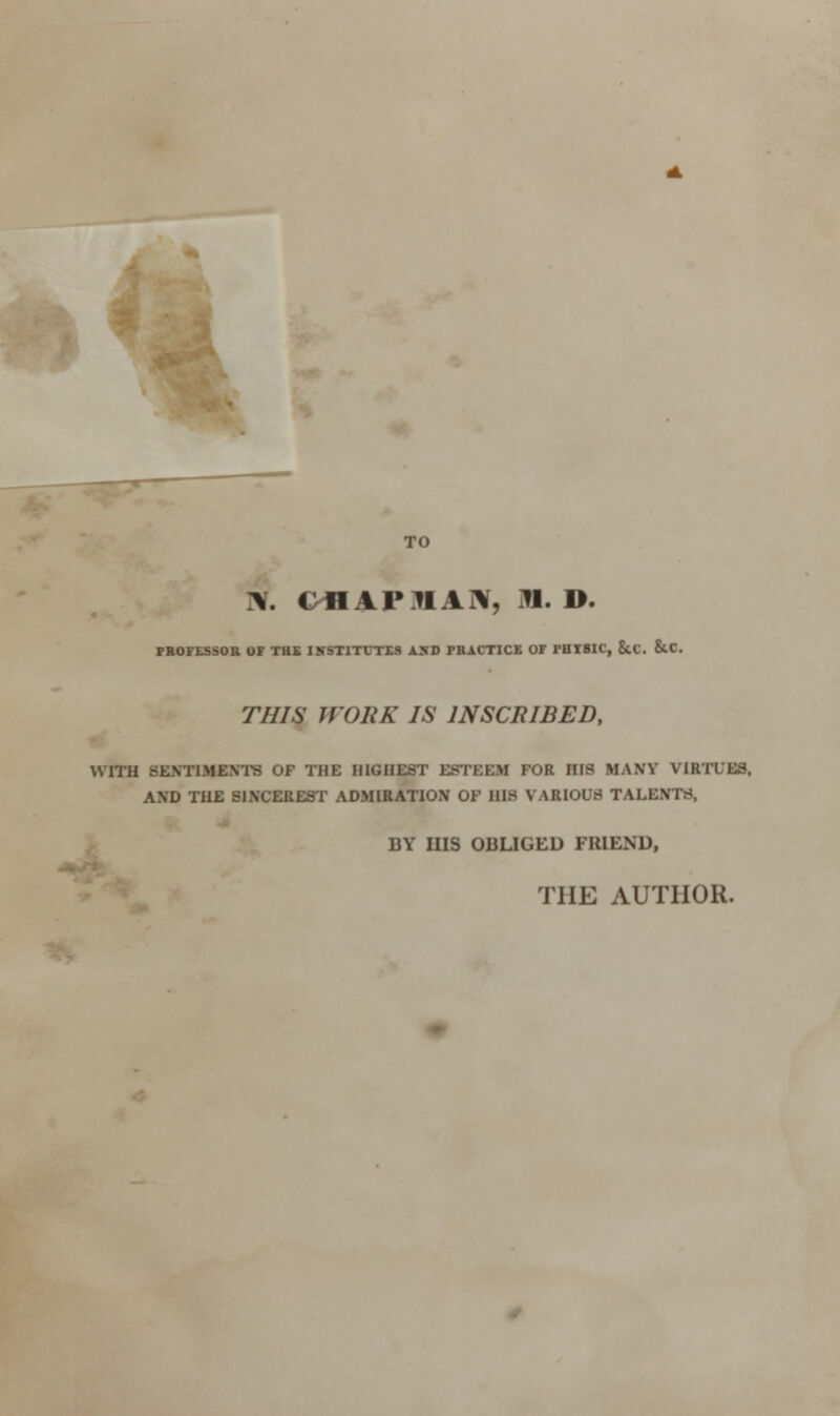 TO V CflAFUAN, ill. D. PHOFLSSOB OF THS INSTITUTES AXD TBACTICK OF PHTSIC, Sit. &.C. THIS WORK IS INSCRIBED, with Bnnmnrro of the highest esteem for mis maw virtues, AXD TUE S1XCEREST ADMIRATION OF BIS V WtlOUS TALI: - BY HIS OBLIGED FRIEND, THE AUTHOR.