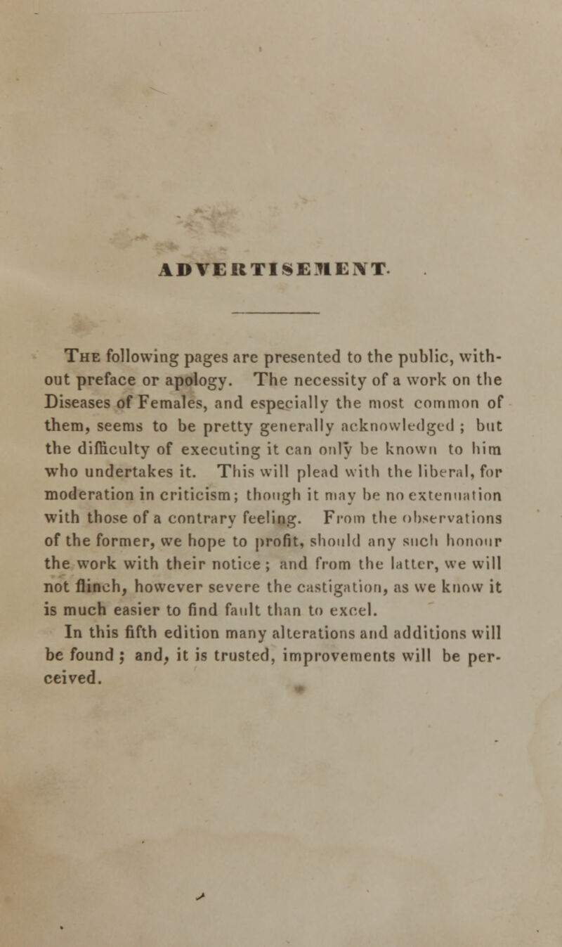 ADVERTISEMENT. The following pages are presented to the public, with- out preface or apology. The necessity of a work on the Diseases of Females, and especially the most common of them, seems to be pretty generally acknowledged ; but the difficulty of executing it can only be known to him who undertakes it. This will plead with the liberal, fop moderation in criticism; though it may be no extenuation with those of a contrary feeling. From the observations of the former, we hope to profit, should any such honour the work with their notice ; and from the latter, we will not flinch, however severe the castigation, as we know it is much easier to find fault than to excel. In this fifth edition many alterations and additions will be found ; and, it is trusted, improvements will be per- ceived.