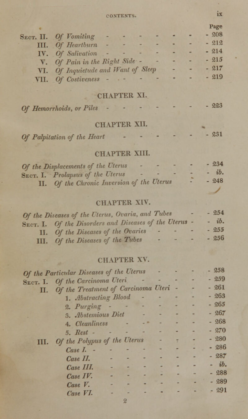 Page Sect. II. Of Vomiting 208 III. Of Heartburn - 212 IV. Of Salivation - 214 V. Of Pain in the night Side - . - - 215 VI. Of Inquietude and Want of Sleep - - -217 VII. Of Costivencss - - 219 CHAPTER XI. Of Hemorrhoids, or Piles 223 CHAPTER XII. Of Palpitation of the Heart - 231 CHAPTER XIII. Of the Displacements of the Uterus 234 Sect. I. Prolapsus of the Uterus - *'*• II. Of the Chronic Inversion of the Uterus - - 248 y CHAPTER XIV. Of the Diseases of the Uterus, Ovaria, and Tubes - - 254 Sect. I. Of the Disorders and Diseases of the Uterus - - ib. II. Of the Diseases of the Ovaries - 255 III. Of the Diseases of the Tubes - - - - 256 CHAPTER XV. Of the Particular Diseases of the Uterus - - - - 258 Sect. I. Of the Carcinoma Uteri - ... 259 II. Of the Treatment of Carcinoma Uteri - - - 261 1. Abstracting Blood - - - - -263 2. Purging ------- 265 S. Abstemious Diet 267 4. Cleanliness - .... 268 5. Rest - - *™ III. Of the Polypus of the Uterus - - - 280 Case I. 286 Case II. 287 Caselll. - lb' Case IV. ----- ■ 288 CaseV. - - -289 Case VI. - - m