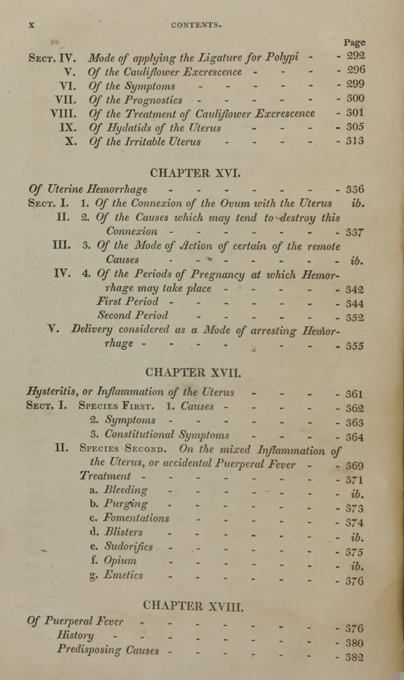 Page Sect. IV. Mode of applying the Ligature for Polypi - - 292 V. Of the Cauliflower Excrescence - - - - 296 VI. Of the Symptoms ------ 299 VII. Of the Prognostics 300 VIII. Of the Treatment of Cauliflower Excrescence - 301 IX. Of Hydatids of the Uterus - - - - 305 X. Of the Irritable Uterus 313 CHAPTER XVI. Of Uterine Hemorrhage ------- 336 Sect. I. 1. Of the Connexion of the Ovum with the Uterus ib. II. 2. Of the Causes which may tend to destroy this Connexion ------- 337 III. 3. Of the Mode of Action of certain of the remote Causes • - * - - _ - - ib. IV. 4. Of the Periods of Pregnancy at which Hemor- rhage may take place ----- 343 First Period ------- 344 Second Period --____ 352 V. Delivery considered as a Mode of arresting Hemor- rhage - - - - - 355 CHAPTER XVII. Hysteritis, or Inflammation of the Uterus - 361 Sect. I. Species First. 1. Causes - - - _ _ 362 2. Symptoms ------- 353 3. Constitutional Symptoms - - - _ 364 II. Species Second. On the mixed Inflammation of the Uterus, or accidental Puerperal Fever - - 369 Treatment - - - - - _ _ -371 a. Bleeding ~ ------ ib b. Purging s~3 c. Fomentations - - - . . n-4 d. Blisters ------ y. e. Sudorif.cs - - _ . _ _ „-.- f. Opium --__._ ., g. Emetics _ 3_g CHAPTER XVIII. Of Puerperal Fever --..._ fl History --.... ] *' Predisposing Causes --.__ „__ - oo2