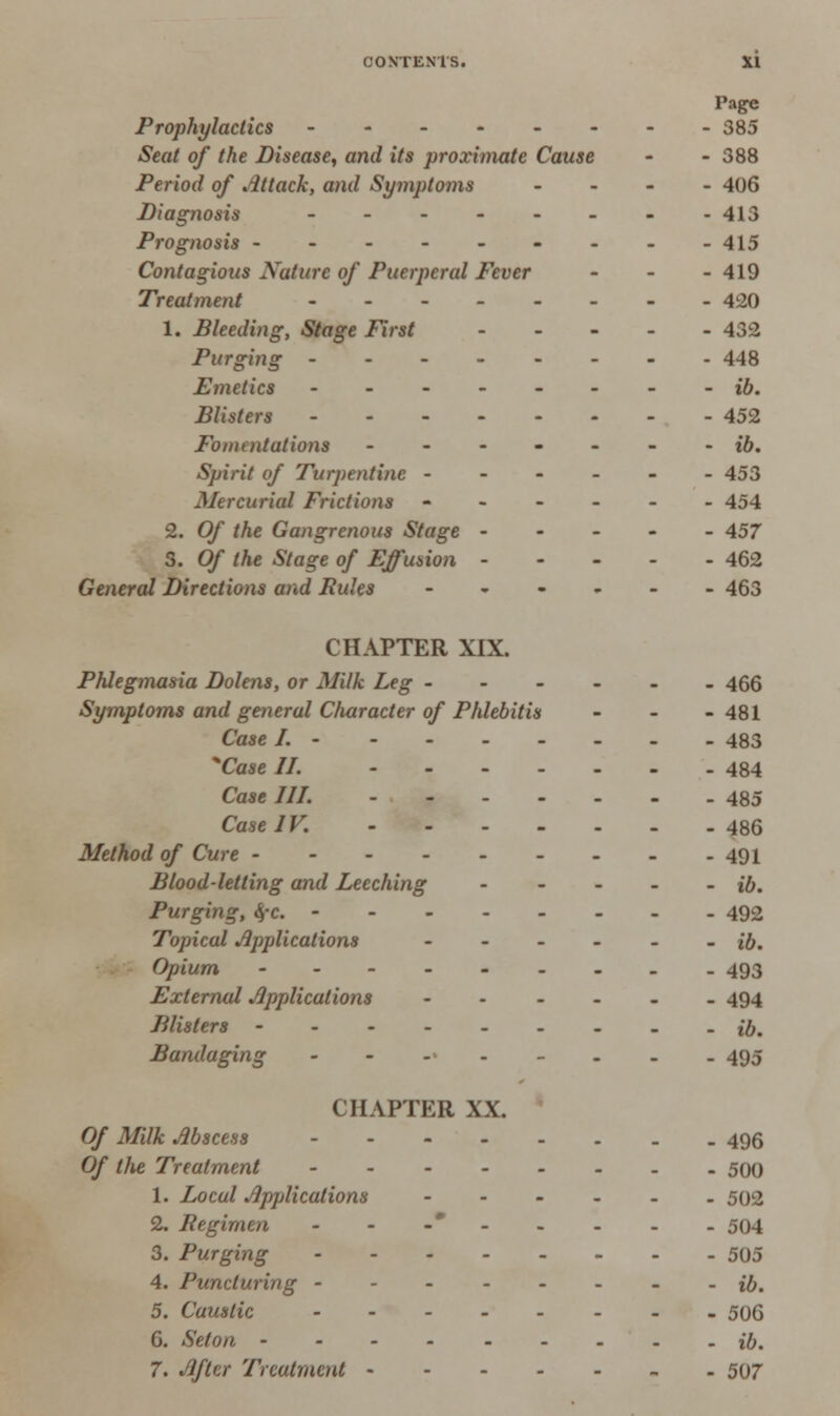 Page Prophylactics 385 Seat of the Disease, and its proximate Cause - - 388 Period of Attack, and Symptoms - 406 Diagnosis - - - - - - - -413 Prognosis - - - - - - - - -415 Contagious Nature of Puerperal Fever - 419 Treatment - -- 420 1. Bleeding, Stage First 432 Purging -------- -148 Fmetics -------- ib. Blisters 452 Fomentations ------- ib. Spirit of Turpentine ------ 453 Mercurial Frictions ------ 454 2. Of the Gangrenous Stage ----- 457 3. Of the Stage of Effusion 462 General Directions and Pules ------ 463 CHAPTER XIX. Phlegmasia Dolens, or Milk Leg ------ 466 Symptoms and general Character of Phlebitis - - -481 Case I. 483 Case II. 484 Case III. 485 Case IV. 486 Method of Cure 491 Blood-letting and Leeching ib. Purging, 4-c. 492 Topical Applications - - - - - - ib. Opium 493 Externid Applications ------ 494 Blisters ib. Bandaging -----.._ 495 CHAPTER XX. Of Milk Abscess 496 Of the Treatment -------- 500 1. Local Applications ------ 502 2. Regimen - - -*- - - - - 504 3. Purging 505 4. Puncturing -------- ib. 5. Caustic 506 6. Seton - - - - ib. 7. After Treatment 507