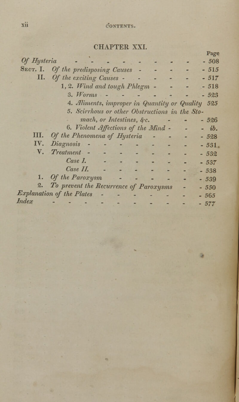 CHAPTER XXI. Page Of Hysteria -- - - . 508 Sect. I. Of the predisposing Causes ----- 515 II. Of the exciting Causes ------ 517 1, 2. Wind and tough Phlegm - - - - 518 3. Worms ------- 523 4. Aliments, improper in Quantity or Quality 59,5 5. Scirrhous or other Obstructions in the Sto- mach, or Intestines, fyc. - 526 6. Violent Affections of the Mind - - - ib. III. Of the Phenomena of Hysteria ... - 528 IV. Diagnosis - - - - - - _ -531^ V. Treatment ------__ 532 Case I. 537 Case II. .538 1. Of the Paroxysm ---.._ 539 2. To prevent the Recurrence of Paroxysms - - 550 Explanation of the Plates - - - - * _ _ . 565 Index 57-7-