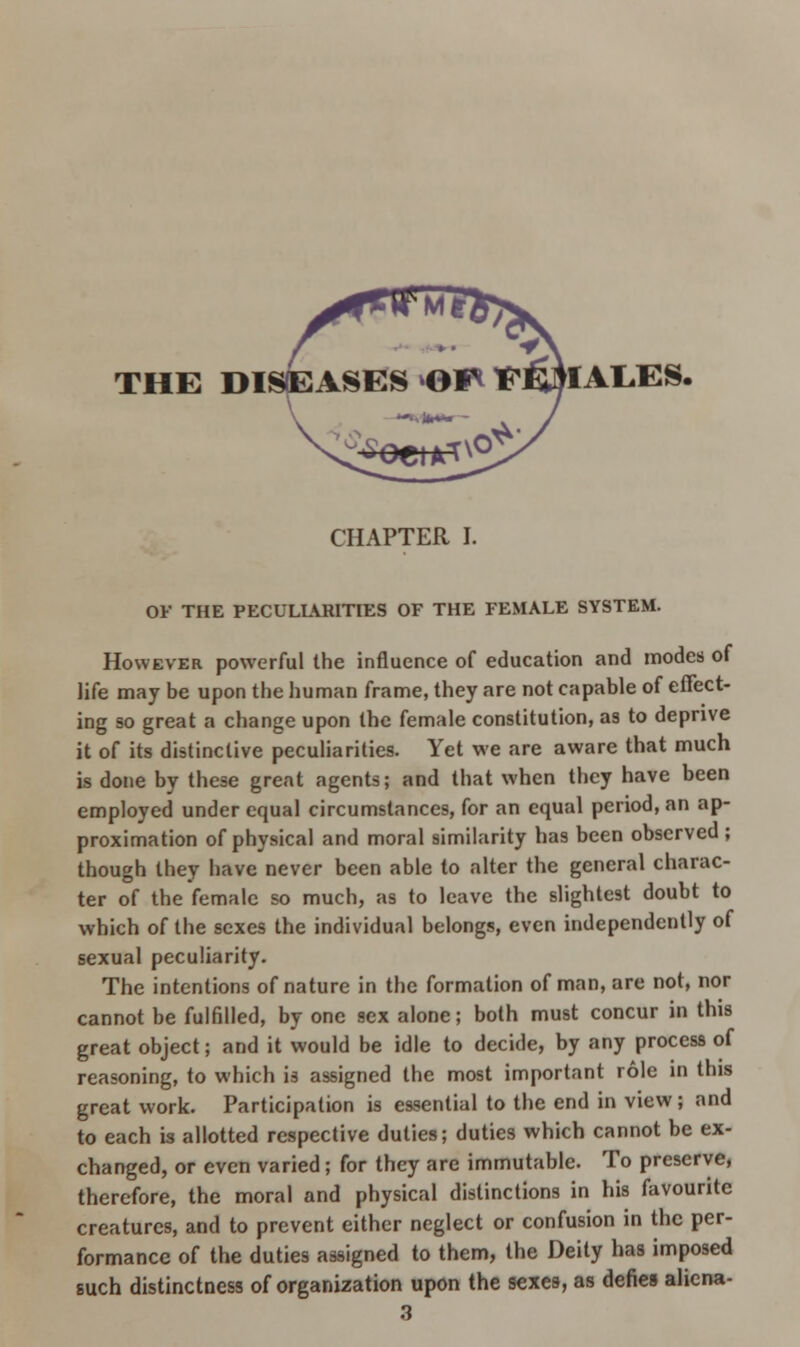 THE DISEASES >Gf* ^E^IAL.ES. CHAPTER I. OF THE PECULIARITIES OF THE FEMALE SYSTEM. However powerful the influence of education and modes of life may be upon the human frame, they are not capable of effect- ing so great a change upon the female constitution, as to deprive it of its distinctive peculiarities. Yet we are aware that much is done by these great agents; and that when they have been employed under equal circumstances, for an equal period, an ap- proximation of physical and moral similarity has been observed; though they have never been able to alter the general charac- ter of the female so much, as to leave the slightest doubt to which of the sexes the individual belongs, even independently of sexual peculiarity. The intentions of nature in the formation of man, are not, nor cannot be fulfilled, by one sex alone; both must concur in this great object; and it would be idle to decide, by any process of reasoning, to which is assigned the most important role in this great work. Participation is essential to the end in view; and to each is allotted respective duties; duties which cannot be ex- changed, or even varied; for they are immutable. To preserve, therefore, the moral and physical distinctions in his favourite creatures, and to prevent either neglect or confusion in the per- formance of the duties assigned to them, the Deity has imposed such distinctness of organization upon the sexes, as defies aliena- 3