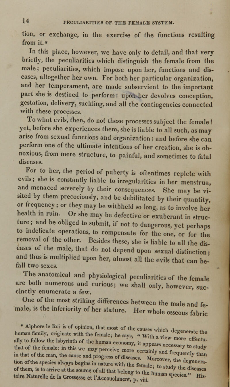 tion, or exchange, in the exercise of the functions resulting from it.* In this place, however, we have only to detail, and that very briefly, the peculiarities which distinguish the female from the male; peculiarities, which impose upon her, functions and dis- eases, altogether her own. For both her particular organization, and her temperament, are made subservient to the important part she is destined to perform: upon her devolves conception, gestation, delivery, suckling, and all the contingencies connected with these processes. To what evils, then, do not these processes subject the female ! yet, before she experiences them, she is liable to all such, as may arise from sexual functions and organization: and before she can perform one of the ultimate intentions of her creation, she is ob- noxious, from mere structure, to painful, and sometimes to fatal diseases. For to her, the period of puberty is oftentimes replete with evils; she is constantly liable to irregularities in her menstrua, and menaced severely by their consequences. She may be vi- sited by them precociously, and be debilitated by their quantity, or frequency; or they may be withheld so long, as to involve her health in ruin. Or she may be defective or exuberant in struc- ture; and be obliged to submit, if not to dangerous, yet perhaps to indelicate operations, to compensate for the one, or for the removal of the other. Besides these, she is liable to all the dis- eases of the male, that do not depend upon sexual distinction- and thus is multiplied upon her, almost all the evils that can be- fall two sexes. The anatomical and physiological peculiarities of the female are both numerous and curious; we shall only, however suc- cinctly enumerate a few. One of the most striking differences between the male and fe male, is the inferiority of her stature. Her whole osseous fabric • Alphore le Roi is of opinion, that most of the causes which degenerate the human family, ongmate with the female; he savs « With „ , i generate Uie ally to follow the labyrinth of the human economy, it app^L™05 +effeCtU- that of the female: in this we may perceive more 0^2171^ « V in that of the man, the cause and progress of diseases' utTer ITT ' ^ tion of the species always begins in nature with the female- to stn'l „ T^' of them, is to arrive at the source of all that belong to the hZ **** toire Nature de la Grosser et 1'Accouchmenn p v^!  *™* His'