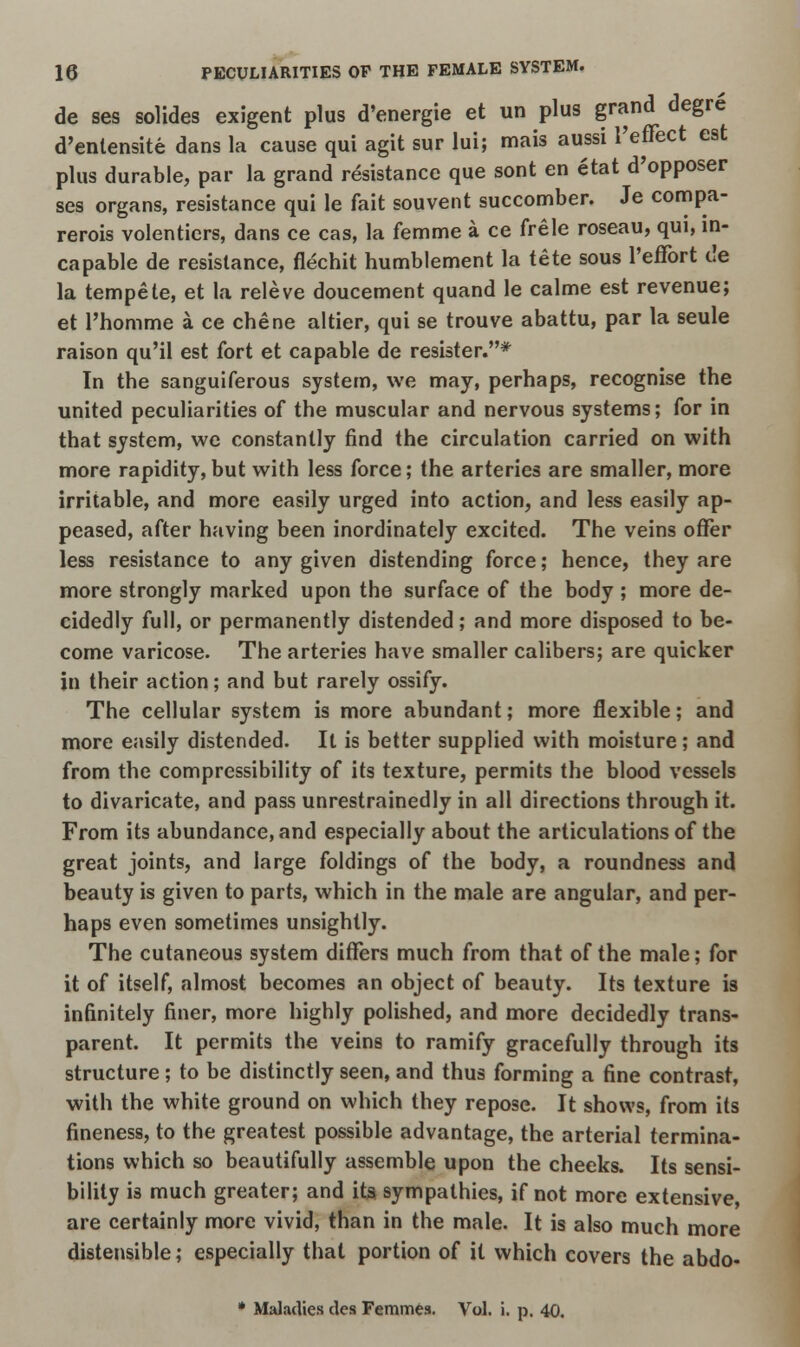 de ses solides exigent plus d'energie et un plus grand degre d'entensite dans la cause qui agit sur lui; mais aussi l'effect est plus durable, par la grand resistance que sont en etat d'opposer ses organs, resistance qui le fait souvent succomber. Je compa- rerois volenticrs, dans ce cas, la femme a ce frele roseau, qui, in- capable de resistance, flechit humblement la tete sous l'effort c!e la tempete, et la releve doucement quand le calme est revenue; et l'homme a ce chene altier, qui se trouve abattu, par la seule raison qu'il est fort et capable de resister.* In the sanguiferous system, we may, perhaps, recognise the united peculiarities of the muscular and nervous systems; for in that system, we constantly find the circulation carried on with more rapidity, but with less force; the arteries are smaller, more irritable, and more easily urged into action, and less easily ap- peased, after having been inordinately excited. The veins offer less resistance to any given distending force; hence, they are more strongly marked upon the surface of the body ; more de- cidedly full, or permanently distended; and more disposed to be- come varicose. The arteries have smaller calibers; are quicker in their action; and but rarely ossify. The cellular system is more abundant; more flexible; and more easily distended. It is better supplied with moisture; and from the compressibility of its texture, permits the blood vessels to divaricate, and pass unrestrainedly in all directions through it. From its abundance, and especially about the articulations of the great joints, and large foldings of the body, a roundness and beauty is given to parts, which in the male are angular, and per- haps even sometimes unsightly. The cutaneous system differs much from that of the male; for it of itself, almost becomes an object of beauty. Its texture is infinitely finer, more highly polished, and more decidedly trans- parent. It permits the veins to ramify gracefully through its structure ; to be distinctly seen, and thus forming a fine contrast, with the white ground on which they repose. It shows, from its fineness, to the greatest possible advantage, the arterial termina- tions which so beautifully assemble upon the cheeks. Its sensi- bility is much greater; and ita sympathies, if not more extensive, are certainly more vivid, than in the male. It is also much more distensible; especially that portion of it which covers the abdo- * Maladies des Femmes. Vol. i. p. 40.