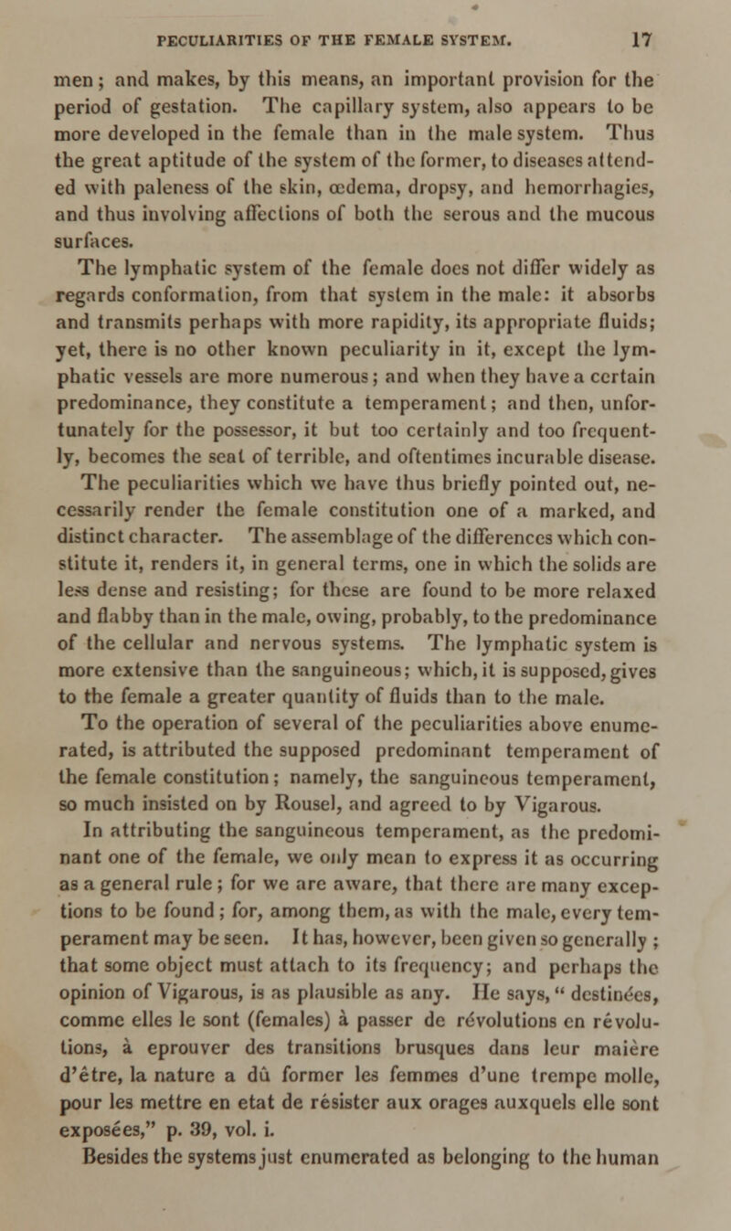 men; and makes, by this means, an important provision for the period of gestation. The capillary system, also appears to be more developed in the female than in the male system. Thus the great aptitude of the system of the former, to diseases attend- ed with paleness of the skin, oedema, dropsy, and hemorrhagies, and thus involving affections of both the serous and the mucous surfaces. The lymphatic system of the female docs not differ widely as regards conformation, from that system in the male: it absorbs and transmits perhaps with more rapidity, its appropriate fluids; yet, there is no other known peculiarity in it, except the lym- phatic vessels are more numerous; and when they have a certain predominance, they constitute a temperament; and then, unfor- tunately for the possessor, it but too certainly and too frequent- ly, becomes the seal of terrible, and oftentimes incurable disease. The peculiarities which we have thus briefly pointed out, ne- cessarily render the female constitution one of a marked, and distinct character. The assemblage of the differences which con- stitute it, renders it, in general terms, one in which the solids are less dense and resisting; for these are found to be more relaxed and flabby than in the male, owing, probably, to the predominance of the cellular and nervous systems. The lymphatic system is more extensive than the sanguineous; which, it is supposed,gives to the female a greater quantity of fluids than to the male. To the operation of several of the peculiarities above enume- rated, is attributed the supposed predominant temperament of the female constitution; namely, the sanguineous temperament, so much insisted on by Rousel, and agreed to by Vigarous. In attributing the sanguineous temperament, as the predomi- nant one of the female, we only mean to express it as occurring as a general rule ; for we are aware, that there are many excep- tions to be found; for, among them,as with the male,every tem- perament may be seen. It has, however, been given so generally ; that some object must attach to its frequency; and perhaps the opinion of Vigarous, is as plausible as any. He says,  destine'es, commc elles le sont (females) a passer de revolutions en revolu- tions, a eprouver des transitions brusques dans leur maiere d'etre, la nature a du former les femmes d'une trempe molle, pour les mettre en etat de resistcr aux orages auxquels elle sont exposees, p. 39, vol. i. Besides the systems just enumerated as belonging to the human