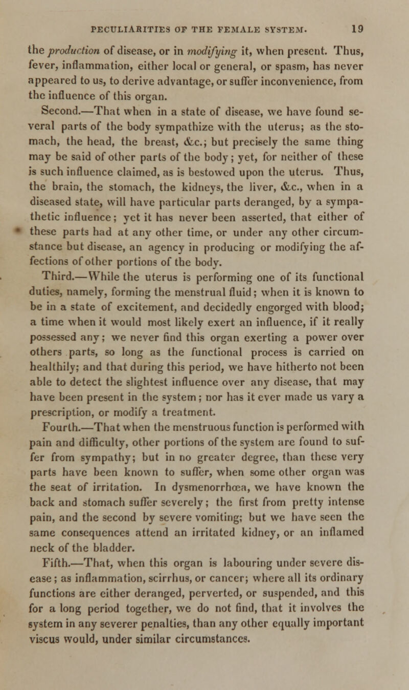 the production of disease, or in modifying it, when present. Thus, fever, inflammation, either local or general, or spasm, has never appeared to us, to derive advantage, or suffer inconvenience, from the influence of this organ. Second.—That when in a state of disease, we have found se- veral parts of the body sympathize with the uterus; as the sto- mach, the head, the breast, etc.; but precisely the same thing may be said of other parts of the body; yet, for neither of these is such influence claimed, as is bestowed upon the uterus. Thus, the brain, the stomach, the kidneys, the liver, &c, when in a diseased state, will have particular parts deranged, by a sympa- thetic influence; yet it has never been asserted, that either of these parts had at any other time, or under any other circum- stance but disease, an agency in producing or modifying the af- fections of other portions of the body. Third.— While the uterus is performing one of its functional duties, namely, forming the menstrual fluid; when it is known to be in a state of excitement, and decidedly engorged with blood; a time when it would most likely exert an influence, if it really possessed any; we never find this organ exerting a power over others parts, so long as the functional process is carried on healthily; and that during this period, we have hitherto not been able to detect the slightest influence over any disease, that may have been present in the system; nor has it ever made us vary a prescription, or modify a treatment. Fourth.—That when the menstruous function is performed with pain and difficulty, other portions of the system are found to suf- fer from sympathy; but in no greater degree, than these very parts have been known to suffer, when some other organ was the seat of irritation. In dysmenorrhea, we have known the back and stomach suffer severely; the first from pretty intense pain, and the second by severe vomiting; but we have seen the same consequences attend an irritated kidney, or an inflamed neck of the bladder. Fifth.—That, when this organ is labouring under severe dis- ease ; as inflammation, scirrhus, or cancer; where all its ordinary functions are either deranged, perverted, or suspended, and this for a long period together, we do not find, that it involves the system in any severer penalties, than any other equally important viscus would, under similar circumstances.