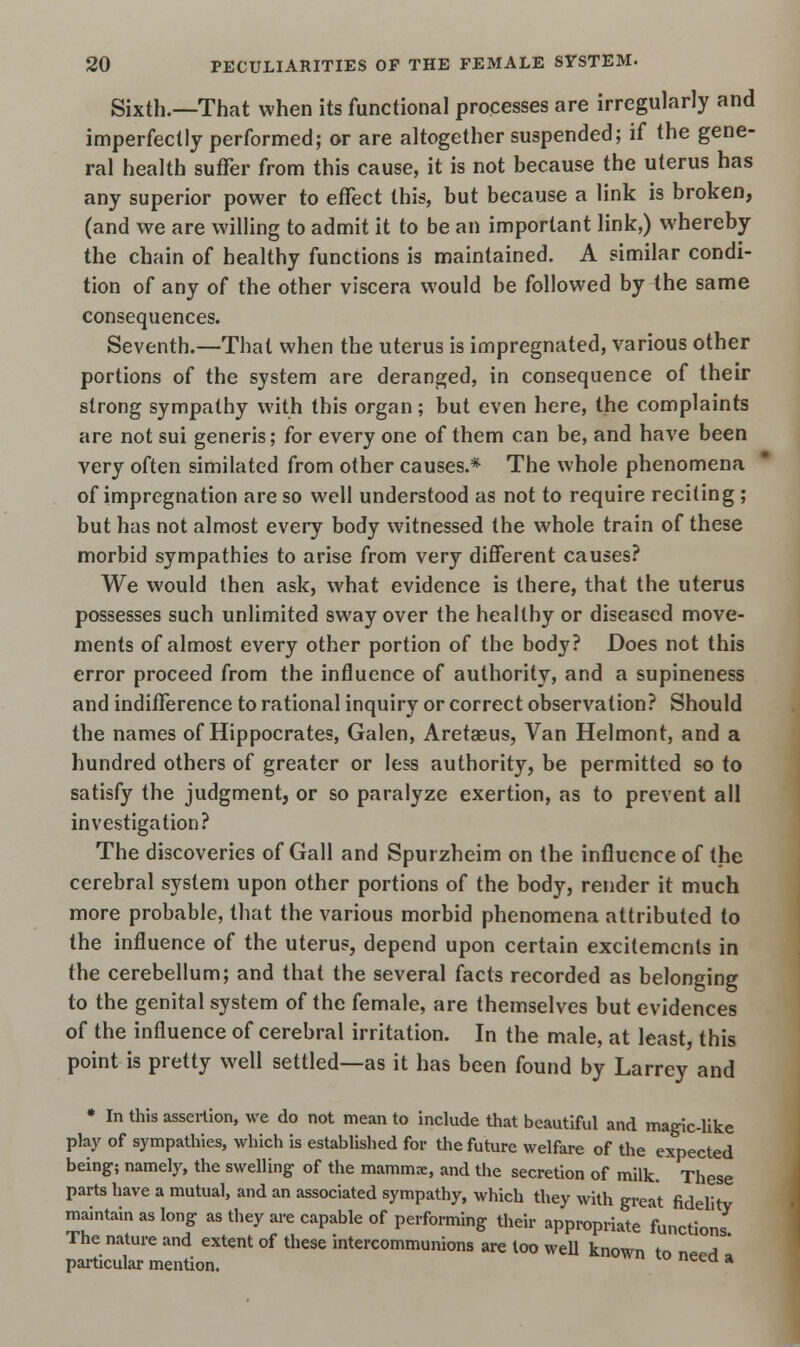 Sixth.—That when its functional processes are irregularly and imperfectly performed; or are altogether suspended; if the gene- ral health suffer from this cause, it is not because the uterus has any superior power to effect this, but because a link is broken, (and we are willing to admit it to be an important link,) whereby the chain of healthy functions is maintained. A similar condi- tion of any of the other viscera would be followed by the same consequences. Seventh.—That when the uterus is impregnated, various other portions of the system are deranged, in consequence of their strong sympathy with this organ; but even here, the complaints are not sui generis; for every one of them can be, and have been very often similated from other causes.* The whole phenomena of impregnation are so well understood as not to require reciting ; but has not almost every body witnessed the whole train of these morbid sympathies to arise from very different causes? We would then ask, what evidence is there, that the uterus possesses such unlimited sway over the healthy or diseased move- ments of almost every other portion of the body? Does not this error proceed from the influence of authority, and a supineness and indifference to rational inquiry or correct observation? Should the names of Hippocrates, Galen, Aretaeus, Van Helmont, and a hundred others of greater or less authority, be permitted so to satisfy the judgment, or so paralyze exertion, as to prevent all investigation? The discoveries of Gall and Spurzheim on the influence of the cerebral system upon other portions of the body, render it much more probable, that the various morbid phenomena attributed to the influence of the uterus, depend upon certain excitements in the cerebellum; and that the several facts recorded as belonging to the genital system of the female, are themselves but evidences of the influence of cerebral irritation. In the male, at least, this point is pretty well settled—as it has been found by Larrey and * In this assertion, we do not mean to include that beautiful and magic-like play of sympathies, which is established for the future welfare of the expected being; namely, the swelling of the mammx, and the secretion of milk. These parts have a mutual, and an associated sympathy, which they with great fidelity maintain as long as they are capable of performing their appropriate functions The nature and extent of these intercommunions are too well known to n^ ' particular mention. a