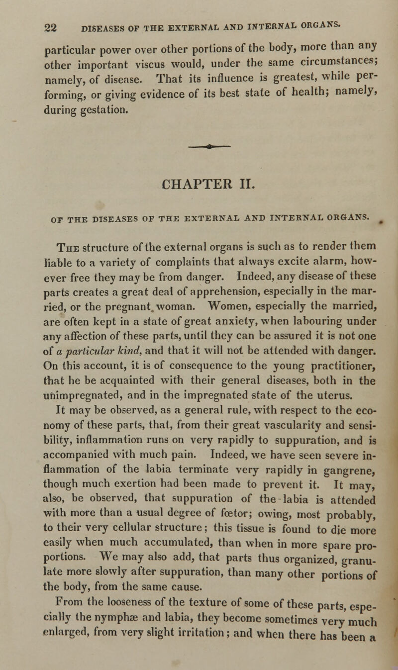 particular power over other portions of the body, more than any other important viscus would, under the same circumstances; namely, of disease. That its influence is greatest, while per- forming, or giving evidence of its best state of health; namely, during gestation. CHAPTER II. OF THE DISEASES OF THE EXTERNAL AND INTERNAL ORGANS. The structure of the external organs is such as to render them liable to a variety of complaints that always excite alarm, how- ever free they may be from danger. Indeed, any disease of these parts creates a great deal of apprehension, especially in the mar- ried, or the pregnant, woman. Women, especially the married, are often kept in a state of great anxiety, when labouring under any affection of these parts, until they can be assured it is not one of a particular ki?id, and that it will not be attended with danger. On this account, it is of consequence to the young practitioner, that he be acquainted with their general diseases, both in the uftimpregnated, and in the impregnated state of the uterus. It may be observed, as a general rule, with respect to the eco- nomy of these parts, that, from their great vascularity and sensi- bility, inflammation runs on very rapidly to suppuration, and is accompanied with much pain. Indeed, we have seen severe in- flammation of the labia terminate very rapidly in gangrene, though much exertion had been made to prevent it. It may, also, be observed, that suppuration of the labia is attended with more than a usual degree of foe tor; owing, most probably, to their very cellular structure; this tissue is found to die more easily when much accumulated, than when in more spare pro- portions. We may also add, that parts thus organized, granu- late more slowly after suppuration, than many other portions of the body, from the same cause. From the looseness of the texture of some of these parts, espe- cially the nymphae and labia, they become sometimes very much enlarged, from very slight irritation; and when there has been a
