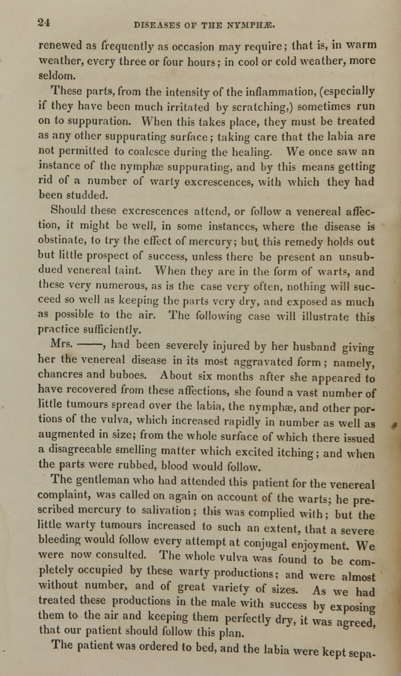 renewed as frequently as occasion may require; that is, in warm weather, every three or four hours; in cool or cold weather, more seldom. These parts, from the intensity of the inflammation, (especially if they have been much irritated by scratching,) sometimes run on to suppuration. When this takes place, they must be treated as any other suppurating surface; taking care that the labia are not permitted to coalesce during the healing. We once saw an instance of the nymphas suppurating, and by this means getting rid of a number of warty excrescences, with which they had been studded. Should these excrescences attend, or follow a venereal affec- tion, it might be well, in some instances, where the disease is obstinate, to try the effect of mercury; but this remedy holds out but little prospect of success, unless there be present an unsub- dued venereal taint. When they are in the form of warts, and these very numerous, as is the case very often, nothing will suc- ceed so well as keeping the parts very dry, and exposed as much as possible to the air. The following case will illustrate this practice sufficiently. Mrs. , had been severely injured by her husband giving her the venereal disease in its most aggravated form; namely, chancres and buboes. About six months after she appeared to have recovered from these affections, she found a vast number of little tumours spread over the labia, the nymphae, and other por- tions of the vulva, which increased rapidly in number as well as augmented in size; from the whole surface of which there issued a disagreeable smelling matter which excited itching; and when the parts were rubbed, blood would follow. The gentleman who had attended this patient for the venereal complaint, was called on again on account of the warts; he pre- scribed mercury to salivation; this was complied with; but the little warty tumours increased to such an extent, that a severe bleeding would follow every attempt at conjugal enjoyment We were now consulted. The whole vulva was found to be com- pletely occupied by these warty productions; and were almost without number, and of great variety of sizes. As we had treated these productions in the male with success by exposing them to the air and keeping them perfectly dry, it was agreed that our patient should follow this plan. The patient was ordered to bed, and the labia were kept sepa-