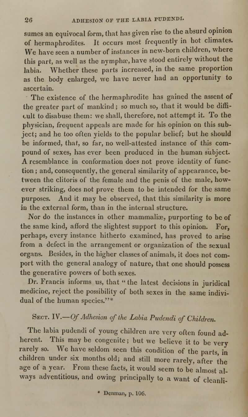 sumes an equivocal form, that has given rise to the absurd opinion of hermaphrodites. It occurs most frequently in hot climates. We have seen a number of instances in new-born children, where this part, as well as the nymphae, have stood entirely without the labia. Whether these parts increased, in the same proportion as the body enlarged, we have never had an opportunity to ascertain. The existence of the hermaphrodite has gained the assent of the greater part of mankind; so much so, that it would be diffi- cult to disabuse them: we shall, therefore, not attempt it. To the physician, frequent appeals are made for his opinion on this sub- ject; and he too often yields to the popular belief: but he should be informed, that, so far, no well-attested instance of this com- pound of sexes, has ever been produced in the human subject. A resemblance in conformation does not prove identity of func- tion ; and, consequently, the general similarity of appearance, be- tween the clitoris of the female and the penis of the male, how- ever striking, does not prove them to be intended for the same purposes. And it may be observed, that this similarity is more in the external form, than in the internal structure. Nor do the instances in other mammalice, purporting to be of the same kind, afford the slightest support to this opinion. For, perhaps, every instance hitherto examined, has proved to arise from a defect in the arrangement or organization of the sexual organs. Besides, in the higher classes of animals, it does not com- port with the general analogy of nature, that one should possess the generative powers of both sexes. Dr. Francis informs us, that  the latest decisions in juridical medicine, reject the possibility of both sexes in the same indivi- dual of the human species.* Sect. IV—Of Adhesion of the Labia Pudendi of Children. The labia pudendi of young children are very often found ad- herent. This may be congenite; but we believe it to be very rarely so. We have seldom seen this condition of the parts, in children under six months old; and still more rarely, after the age of a year. From these facts, it would seem to be almost al- ways adventitious, and owing principally to a want of cleanli- * Denman, p. 106.