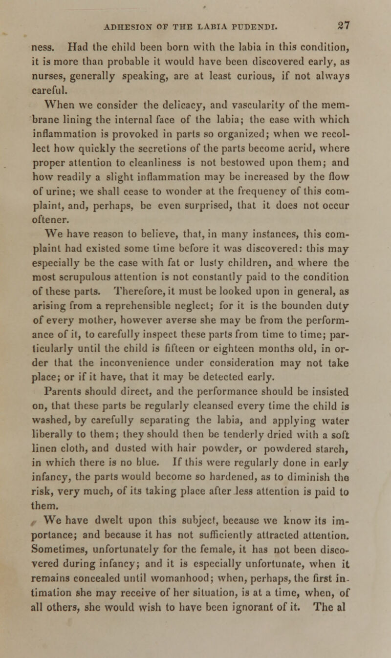 ness. Had the child been born with the labia in this condition, it is more than probable it would have been discovered early, as nurses, generally speaking, are at least curious, if not always careful. When we consider the delicacy, and vascularity of the mem- brane lining the internal face of the labia; the ease with which inflammation is provoked in parts so organized; when we recol- lect how quickly the secretions of the parts become acrid, where proper attention to cleanliness is not bestowed upon them; and how readily a slight inflammation may be increased by the flow of urine; we shall cease to wonder at the frequency of this com- plaint, and, perhaps, be even surprised, that it does not occur oftener. We have reason to believe, that, in many instances, this com- plaint had existed some time before it was discovered: this may especially be the case with fat or lusly children, and where the most scrupulous attention is not constantly paid to the condition of these parts. Therefore, it must be looked upon in general, as arising from a reprehensible neglect; for it is the bounden duty of every mother, however averse she may be from the perform- ance of it, to carefully inspect these parts from time to time; par- ticularly until the child is fifteen or eighteen months old, in or- der that the inconvenience under consideration may not take place; or if it have, that it may be detected early. Parents should direct, and the performance should be insisted on, that these parts be regularly cleansed every time the child is washed, by carefully separating the labia, and applying water liberally to them; they should then be tenderly dried with a soft linen cloth, and dusted with hair powder, or powdered starch, in which there is no blue. If this were regularly done in early infancy, the parts would become so hardened, as to diminish the risk, very much, of its taking place after less attention is paid to them. We have dwelt upon this subject, because we know its im- portance; and because it has not sufficiently attracted attention. Sometimes, unfortunately for the female, it has not been disco- vered during infancy; and it is especially unfortunate, when it remains concealed until womanhood; when, perhaps, the first in- timation she may receive of her situation, is at a time, when, of all others, she would wish to have been ignorant of it. The al