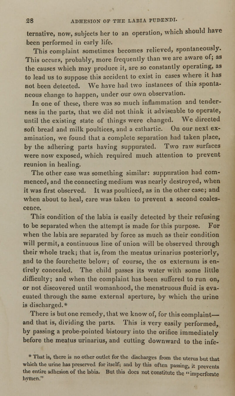 ternative, now, subjects her to an operation, which should have been performed in early life. This complaint sometimes becomes relieved, spontaneously. This occurs, probably, more frequently than we are aware of; as the causes which may produce it, are so constantly operating, as to lead us to suppose this accident to exist in cases where it has not been detected. We have had two instances of this sponta- neous change to happen, under our own observation. In one of these, there was so much inflammation and tender- ness in the parts, that we did not think it adviseable to operate, until the existing state of things were changed. We directed soft bread and milk poultices, and a cathartic. On our next ex- amination, we found that a complete separation had taken place, by the adhering parts having suppurated. Two raw surfaces were now exposed, which required much attention to prevent reunion in healing. The other case was something similar: suppuration had com- menced, and the connecting medium was nearly destroyed, when it was first observed. It was poulticed, as in the other case; and when about to heal, care was taken to prevent a second coales- cence. This condition of the labia is easily detected by their refusing to be separated when the attempt is made for this purpose. For when the labia are separated by force as much as their condition will permit, a continuous line of union will be observed through their whole track; that is, from the meatus urinarius posteriorly, and to the fourchette below; of course, the os externum is en- tirely concealed. The child passes its water with some little difficulty; and when the complaint has been suffered to run on, or not discovered until womanhood, the menstruous fluid is eva- cuated through the same external aperture, by which the urine is discharged.* There is but one remedy, that we know of, for this complaint— and that is, dividing the parts. This is very easily performed, by passing a probe-pointed bistoury into the orifice immediately before the meatus urinarius, and cutting downward to the infe- * That is, there is no other outlet for the discharges from the uterus but that which the urine has preserved for itself; and by this often passing, it prevents the entire adhesion of the labia. But this does not constitute the imperforate hvmen.