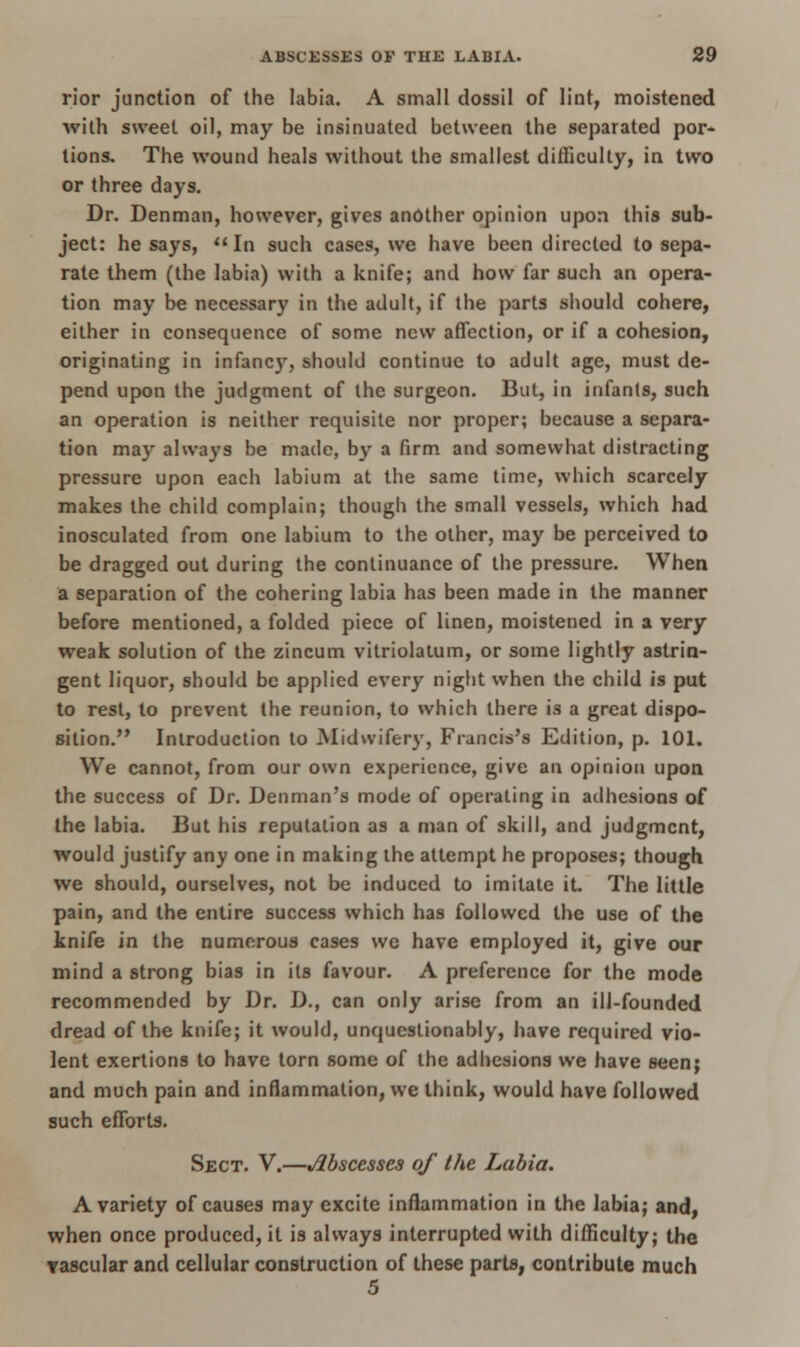 rior junction of the labia. A small dossil of lint, moistened with sweet oil, may be insinuated between the separated por- tions. The wound heals without the smallest difficulty, in two or three days. Dr. Denman, however, gives another opinion upon this sub- ject: he says, In such cases, we have been directed to sepa- rate them (the labia) with a knife; and how far such an opera- tion may be necessary in the adult, if the parts should cohere, either in consequence of some new affection, or if a cohesion, originating in infancy, should continue to adult age, must de- pend upon the judgment of the surgeon. But, in infants, such an operation is neither requisite nor proper; because a separa- tion may always be made, by a firm and somewhat distracting pressure upon each labium at the same time, which scarcely makes the child complain; though the small vessels, which had inosculated from one labium to the other, may be perceived to be dragged out during the continuance of the pressure. When a separation of the cohering labia has been made in the manner before mentioned, a folded piece of linen, moistened in a very weak solution of the zincum vitriolatum, or some lightly astrin- gent liquor, should be applied every night when the child is put to rest, to prevent the reunion, to which there is a great dispo- sition. Introduction to Midwifery, Francis's Edition, p. 101. We cannot, from our own experience, give an opinion upon the success of Dr. Denman's mode of operating in adhesions of the labia. But his reputation as a man of skill, and judgment, would justify any one in making the attempt he proposes; though we should, ourselves, not be induced to imitate it. The little pain, and the entire success which has followed the use of the knife in the numerous cases we have employed it, give our mind a strong bias in its favour. A preference for the mode recommended by Dr. D., can only arise from an ill-founded dread of the knife; it would, unquestionably, have required vio- lent exertions to have torn some of the adhesions we have seen; and much pain and inflammation, we think, would have followed such efforts. Sect. V.—Abscesses of the Labia. A variety of causes may excite inflammation in the labia; and, when once produced, it is always interrupted with difficulty; the vascular and cellular construction of these parts, contribute much