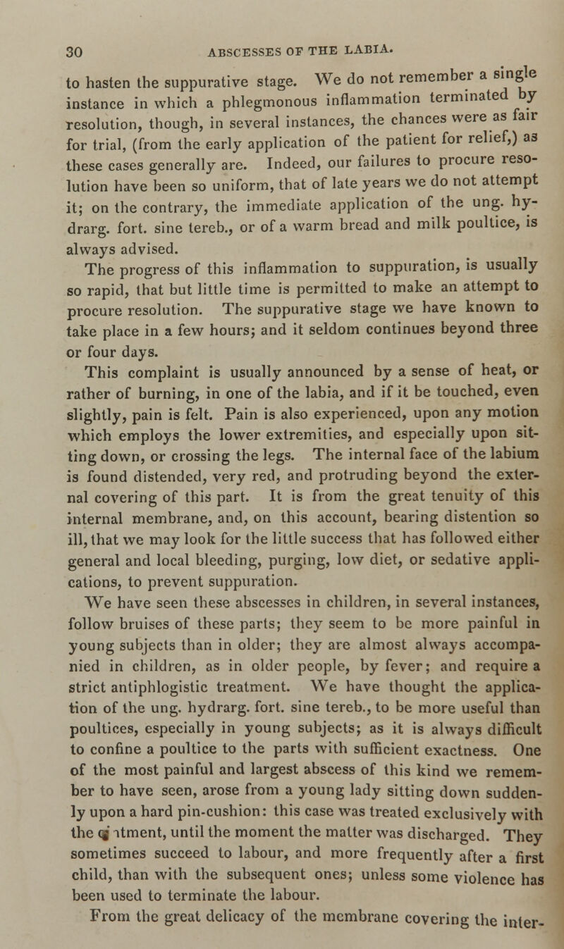 to hasten the suppurative stage. We do not remember a single instance in which a phlegmonous inflammation terminated by resolution, though, in several instances, the chances were as fair for trial, (from the early application of the patient for relief,) as these cases generally are. Indeed, our failures to procure reso- lution have been so uniform, that of late years we do not attempt it; on the contrary, the immediate application of the ung. hy- drarg. fort, sine tereb., or of a warm bread and milk poultice, is always advised. The progress of this inflammation to suppuration, is usually so rapid, that but little time is permitted to make an attempt to procure resolution. The suppurative stage we have known to take place in a few hours; and it seldom continues beyond three or four days. This complaint is usually announced by a sense of heat, or rather of burning, in one of the labia, and if it be touched, even slightly, pain is felt. Pain is also experienced, upon any motion which employs the lower extremities, and especially upon sit- ting down, or crossing the legs. The internal face of the labium is found distended, very red, and protruding beyond the exter- nal covering of this part. It is from the great tenuity of this internal membrane, and, on this account, bearing distention so ill, that we may look for the little success that has followed either general and local bleeding, purging, low diet, or sedative appli- cations, to prevent suppuration. We have seen these abscesses in children, in several instances, follow bruises of these parts; they seem to be more painful in young subjects than in older; they are almost always accompa- nied in children, as in older people, by fever; and require a strict antiphlogistic treatment. We have thought the applica- tion of the ung. hydrarg. fort, sine tereb., to be more useful than poultices, especially in young subjects; as it is always difficult to confine a poultice to the parts with sufficient exactness. One of the most painful and largest abscess of this kind we remem- ber to have seen, arose from a young lady sitting down sudden- ly upon a hard pin-cushion: this case was treated exclusively with the Qf ntment, until the moment the matter was discharged. They sometimes succeed to labour, and more frequently after a first child, than with the subsequent ones; unless some violence has been used to terminate the labour. From the great delicacy of the membrane covering the inter-