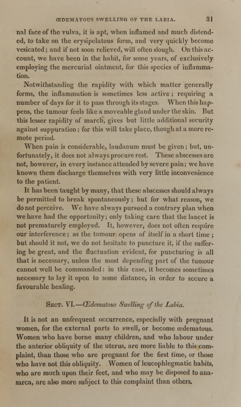 nal face of the vulva, it is apt, when inflamed and much distend- ed, to take on the erysipelatous form, and very quickly become vesicated; and if not soon relieved, will often slough. On this ac- count, we have been in the habit, for some years, of exclusively employing the mercurial ointment, for this species of inflamma- tion. Notwithstanding the rapidity with which matter generally forms, the inflammation is sometimes less active ; requiring a number of days for it to pass through its stages. When this hap- pens, the tumour feels like a moveable gland under the skin. Rut this lesser rapidity of march, gives but little additional security against suppuration ; for this will take place, though at a more re- mote period. When pain is considerable, laudanum must be given; but, un- fortunately, it does not always procure rest. These abscesses are not, however, in every instance attended by severe pain; we have known them discharge themselves with very little inconvenience to the patient. It has been taught by many, that these abscesses should always be permitted to break spontaneously; but for what reason, we do not perceive. We have always pursued a contrary plan when we have had the opportunity; only taking care that the lancet is not prematurely employed. It, however, does not often require our interference; as the tumour opens of itself in a short time ; but should it not, we do not hesitate to puncture it, if the suffer- ing be great, and the fluctuation evident, for puncturing is all that is necessary, unless the most depending part of the tumour cannot well be commanded: in this case, it becomes sometimes necessary to lay it open to some distance, in order to secure a favourable healing. Sect. VI.—(Edematous Swelling of the Labia. It is not an unfrequent occurrence, especially with pregnant women, for the external parts to swell, or become cedematous. Women who have borne many children, and who labour under the anterior obliquity of the uterus, are more liable to this com- plaint, than those who are pregnant for the first time, or those who have not this obliquity. Women of leucophlegmatic habits, who are much upon their feet, and who may be disposed to ana- sarca, are also more subject to this complaint than others.