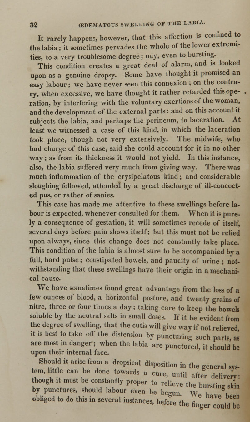 It rarely happens, however, that this affection is confined to the labia ; it sometimes pervades the whole of the lower extremi- ties, to a very troublesome degree; nay, even to bursting. This condition creates a great deal of alarm, and is looked upon as a genuine dropsy. Some have thought it promised an easy labour; we have never seen this connexion ; on the contra- ry, when excessive, we have thought it rather retarded this ope- . ration, by interfering with the voluntary exertions of the woman, and the development of the external parts: and on this account it subjects the labia, and perhaps the perineum, to laceration. At least we witnessed a case of this kind, in which the laceration took place, though not very extensively. The midwife, who had charge of this case, said she could account for it in no other way ; as from its thickness it would not yield. In this instance, also, the labia suffered very much from giving way. There was much inflammation of the erysipelatous kind ; and considerable sloughing followed, attended by a great discharge of ill-concoct- ed pus, or rather of sanies. This case has made me attentive to these swellings before la- bour is expected, whenever consulted for them. When it is pure- ly a consequence of gestation, it will sometimes recede of itself, several days before pain shows itself; but this must not be relied upon always, since this change does not constantly take place. This condition of the labia is almost sure to be accompanied by a full, hard pulse; constipated bowels, and paucity of urine ; not- withstanding that these swellings have their origin in a mechani- cal cause. We have sometimes found great advantage from the loss of a few ounces of blood, a horizontal posture, and twenty grains of nitre, three or four times a day; taking care to keep the bowels soluble by the neutral salts in small doses. If it be evident from the degree of swelling, that the cutis will give way if not relieved, it is best to take off the distension by puncturing such parts, as are most in danger; when the labia are punctured, it should be upon their internal face. Should it arise from a dropsical disposition in the general sys- tem,faille can be done towards a cure, until after delivery: though ,t must be constantly proper ,„ relieve the fc J by punctures, should labour even be besrun w i \ ob.iged to do this in severa. instances, before thel^dTe