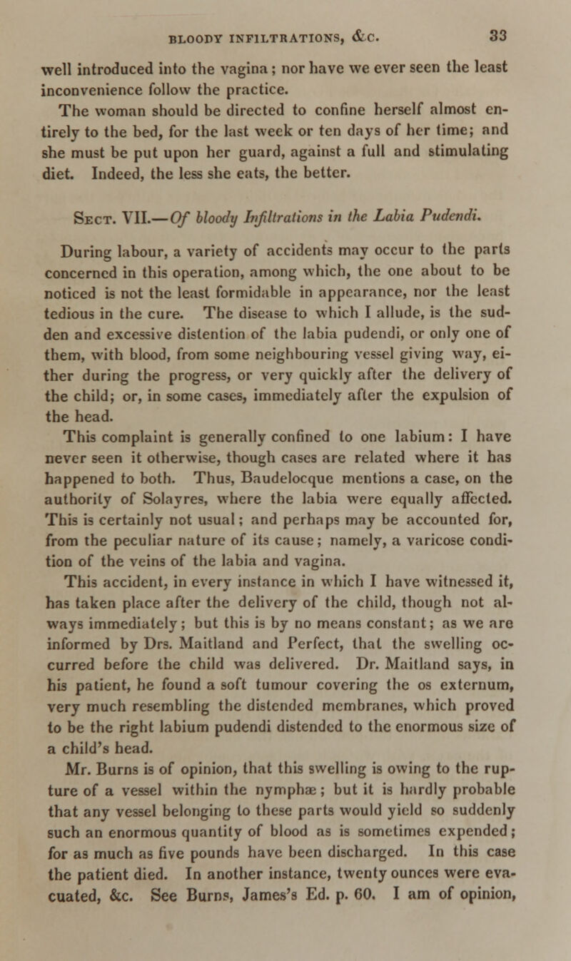 well introduced into the vagina; nor have we ever seen the least inconvenience follow the practice. The woman should be directed to confine herself almost en- tirely to the bed, for the last week or ten days of her time; and she must be put upon her guard, against a full and stimulating diet. Indeed, the less she eats, the better. Sect. VII.— Of bloody Infiltrations in the Labia Pudendi. During labour, a variety of accidents may occur to the parts concerned in this operation, among which, the one about to be noticed is not the least formidable in appearance, nor the least tedious in the cure. The disease to which I allude, is the sud- den and excessive distention of the labia pudendi, or only one of them, with blood, from some neighbouring vessel giving way, ei- ther during the progress, or very quickly after the delivery of the child; or, in some cases, immediately after the expulsion of the head. This complaint is generally confined to one labium: I have never seen it otherwise, though cases are related where it has happened to both. Thus, Baudelocque mentions a case, on the authority of Solayres, where the labia were equally affected. This is certainly not usual; and perhaps may be accounted for, from the peculiar nature of its cause; namely, a varicose condi- tion of the veins of the labia and vagina. This accident, in every instance in which I have witnessed it, has taken place after the delivery of the child, though not al- ways immediately; but this is by no means constant; as we are informed by Drs. Maitland and Perfect, that the swelling oc- curred before the child was delivered. Dr. Maitland says, in his patient, he found a soft tumour covering the os externum, very much resembling the distended membranes, which proved to be the right labium pudendi distended to the enormous size of a child's head. Mr. Burns is of opinion, that this swelling is owing to the rup- ture of a vessel within the nymphae; but it is hardly probable that any vessel belonging to these parts would yield so suddenly such an enormous quantity of blood as is sometimes expended; for as much as five pounds have been discharged. In this case the patient died. In another instance, twenty ounces were eva- cuated, &c. See Burns, James's Ed. p. 60. I am of opinion,